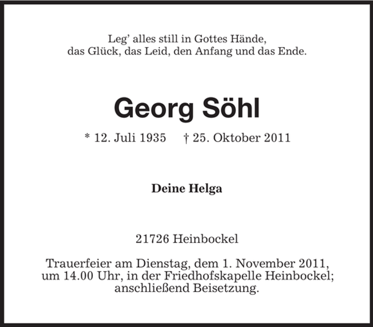 <p>Leg’ alles still in Gottes Hände,<br />das Glück, das Leid, den Anfang und das Ende.</p><p>Georg Söhl<br />* 12. Juli 1935</p><p>† 25. Oktober 2011</p><p>Deine Helga</p><p>21726 Heinbockel<br />Trauerfeier am Dienstag, dem 1. November 2011,<br />um 14.00 Uhr, in der Friedhofskapelle Heinbockel;<br />anschließend Beisetzung.</p>