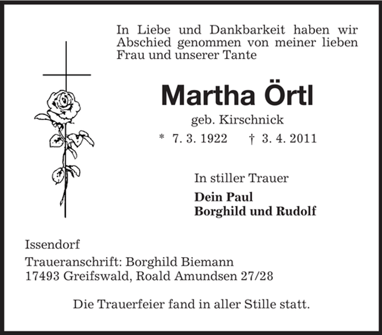 <p>In Liebe und Dankbarkeit haben wir Abschied genommen von meiner lieben Frau und unserer Tante<br />Martha Örtl<br />geb. Kirschnick<br />* 7. 3. 1922 † 3. 4. 2011<br />In stiller Trauer<br />Dein Paul<br />Borghild und Rudolf<br />Issendorf<br />Traueranschrift: Borghild Biemann<br />17493 Greifswald, Roald Amundsen 27/28</p><p>Die Trauerfeier fand in aller Stille statt.</p>