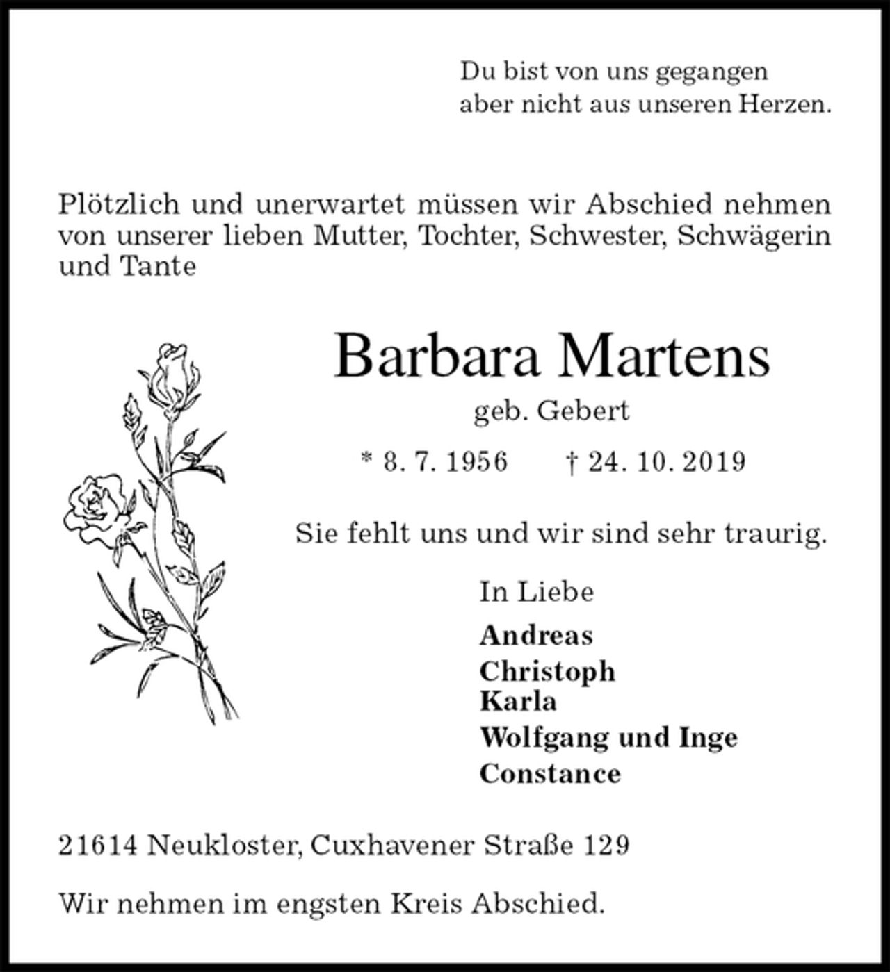 <p>Du bist von uns gegangen<br />aber nicht aus unseren Herzen.</p><p>Plötzlich und unerwartet müssen wir Abschied nehmen von unserer lieben Mutter, Tochter, Schwester, Schwägerin und Tante<br />Barbara Martens<br />geb. Gebert<br />* 8. 7. 1956 † 24. 10. 2019<br />Sie fehlt uns und wir sind sehr traurig.</p><p>In Liebe<br />Andreas<br />Christoph<br />Karla<br />Wolfgang und Inge<br />Constance<br />21614 Neukloster, Cuxhavener Straße 129</p><p>Wir nehmen im engsten Kreis Abschied.</p>