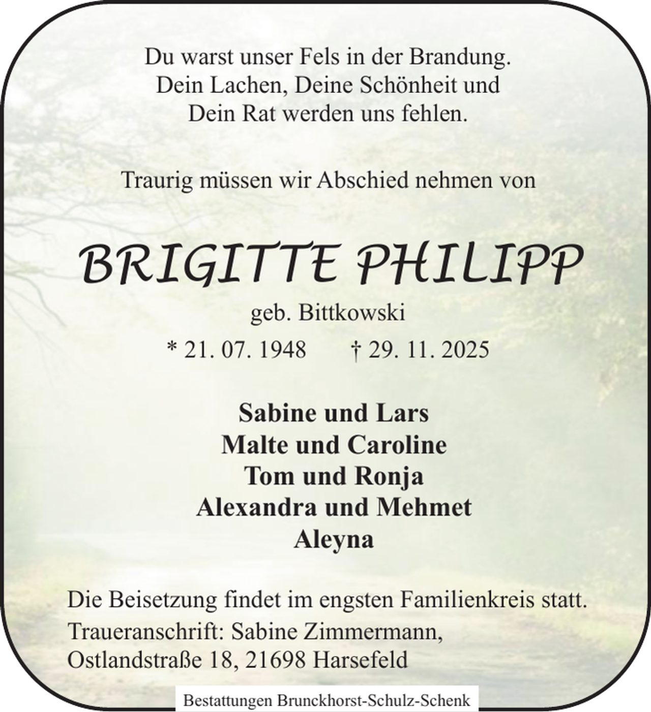 <p>Du warst unser Fels in der Brandung.<br />Dein Lachen, Deine Schönheit und<br />Dein Rat werden uns fehlen.<br />Traurig müssen wir Abschied nehmen von</p><p>BRIGITTE PHILIPP<br />geb. Bittkowski<br />* 21. 07. 1948<br />† 29. 11. 2025</p><p>Sabine und Lars<br />Malte und Caroline<br />Tom und Ronja<br />Alexandra und Mehmet<br />Aleyna<br />Die Beisetzung findet im engsten Familienkreis statt.<br />Traueranschrift: Sabine Zimmermann,<br />Ostlandstraße 18, 21698 Harsefeld<br />Bestattungen Brunckhorst-Schulz-Schenk</p>