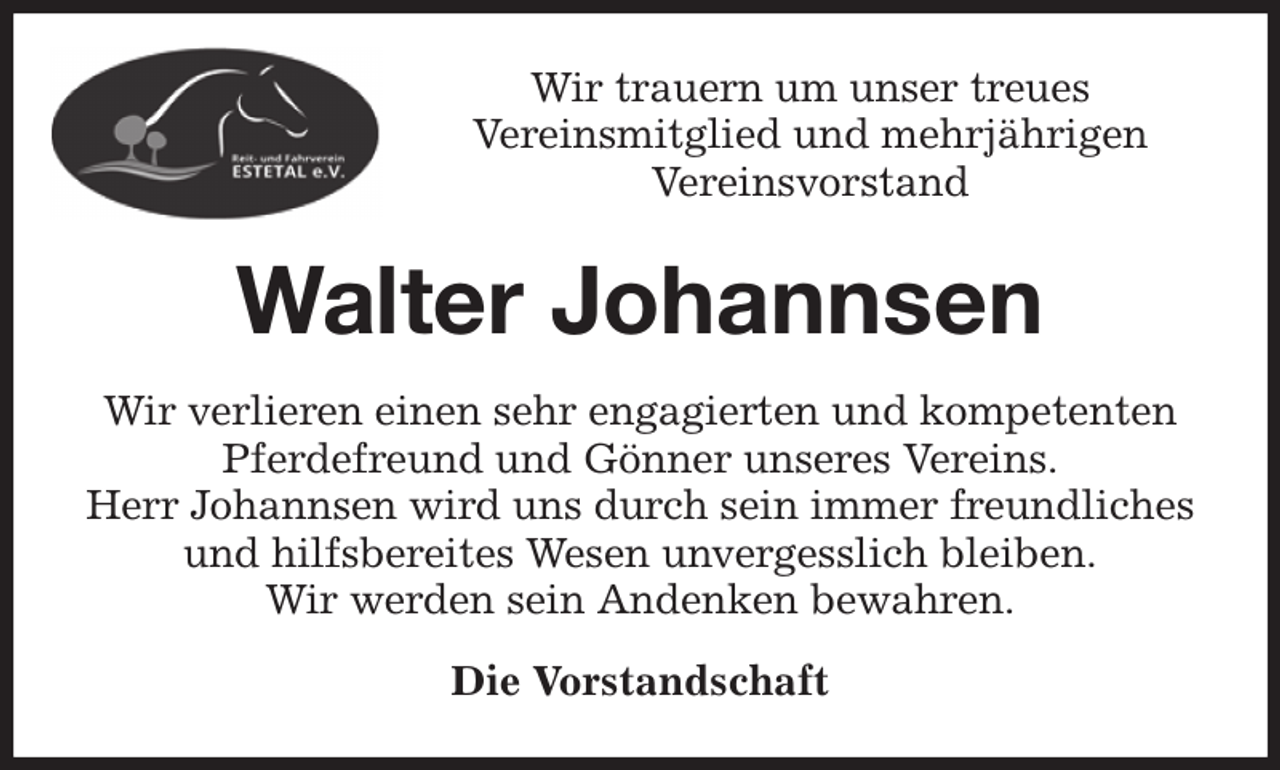 <p>Wir trauern um unser treues<br />Vereinsmitglied und mehrjährigen<br />Vereinsvorstand<br />Walter Johannsen<br />Wir verlieren einen sehr engagierten und kompetenten<br />Pferdefreund und Gönner unseres Vereins.<br />Herr Johannsen wird uns durch sein immer freundliches<br />und hilfsbereites Wesen unvergesslich bleiben.<br />Wir werden sein Andenken bewahren.<br />Die Vorstandschaft</p>