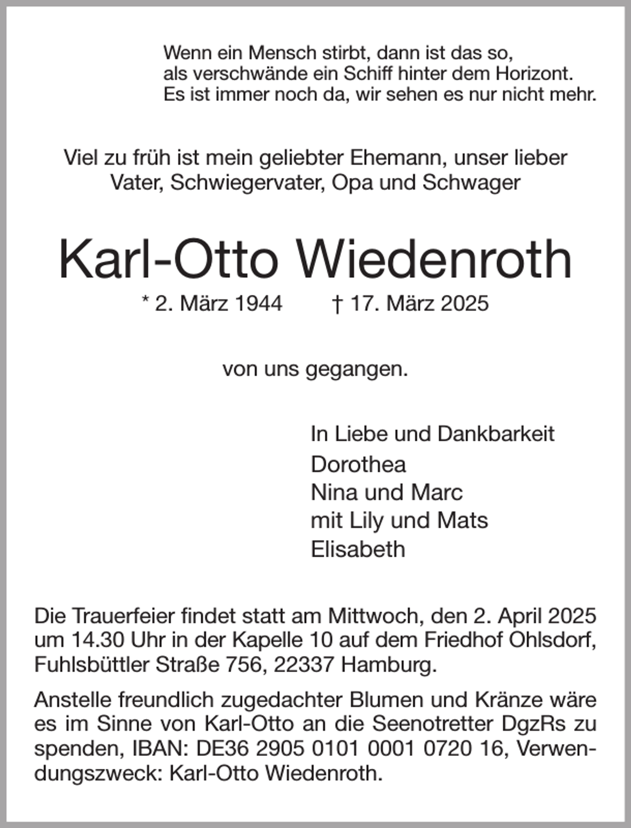<p>Wenn ein Mensch stirbt, dann ist das so,<br />als verschwände ein Schiff hinter dem Horizont.<br />Es ist immer noch da, wir sehen es nur nicht mehr.<br />Viel zu früh ist mein geliebter Ehemann, unser lieber<br />Vater, Schwiegervater, Opa und Schwager<br />Karl-Otto Wiedenroth<br />* 2. März 1944 † 17. März 2025<br />von uns gegangen.<br />In Liebe und Dankbarkeit<br />Dorothea<br />Nina und Marc<br />mit Lily und Mats<br />Elisabeth<br />Die Trauerfeier findet statt am Mittwoch, den 2. April 2025 um 14.30 Uhr in der Kapelle 10 auf dem Friedhof Ohlsdorf,<br />Fuhlsbüttler Straße 756, 22337 Hamburg.<br />Anstelle freundlich zugedachter Blumen und Kränze wäre es im Sinne von Karl-Otto an die Seenotretter DgzRs zu spenden, IBAN: DE36 2905 0101 0001 0720 16, Verwendungszweck: Karl-Otto Wiedenroth.</p>