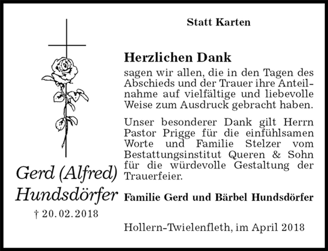 <p>Statt Karten<br />Herzlichen Dank<br />sagen wir allen, die in den Tagen des Abschieds und der Trauer ihre Anteil-<br />nahme auf vielfältige und liebevolle Weise zum Ausdruck gebracht haben.<br />Unser besonderer Dank gilt Herrn Pastor Prigge für die einfühlsamen Worte und Familie Stelzer vom<br />Bestattungsinstitut Queren &amp; Sohn für die würdevolle Gestaltung der Trauerfeier.</p><p>Familie Gerd und Bärbel Hundsdörfer<br />Hollern-Twielenfleth, im April 2018<br />Gerd (Alfred)<br />Hundsdörfer<br />† 20. 02. 2018</p>