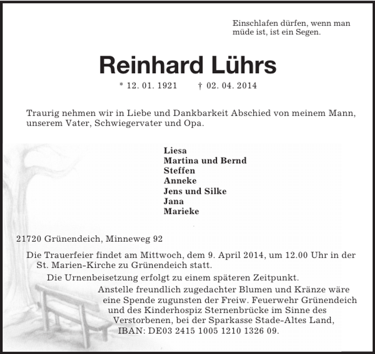 <p>Einschlafen dürfen, wenn man<br />müde ist, ist ein Segen.<br />Reinhard Lührs<br />* 12. 01. 1921 † 02. 04. 2014<br />Traurig nehmen wir in Liebe und Dankbarkeit Abschied von meinem Mann, unserem Vater, Schwiegervater und Opa.<br />Liesa<br />Martina und Bernd<br />Steffen<br />Anneke<br />Jens und Silke<br />Jana<br />Marieke<br />21720 Grünendeich, Minneweg 92<br />Die Trauerfeier findet am Mittwoch, dem 9. April 2014, um 12.00 Uhr in der St. Marien-Kirche zu Grünendeich statt.<br />Die Urnenbeisetzung erfolgt zu einem späteren Zeitpunkt.<br />Anstelle freundlich zugedachter Blumen und Kränze wäre<br />eine Spende zugunsten der Freiw. Feuerwehr Grünendeich<br />und des Kinderhospiz Sternenbrücke im Sinne des<br />Verstorbenen, bei der Sparkasse Stade-Altes Land,<br />IBAN: DE03 2415 1005 1210 1326 09.</p>