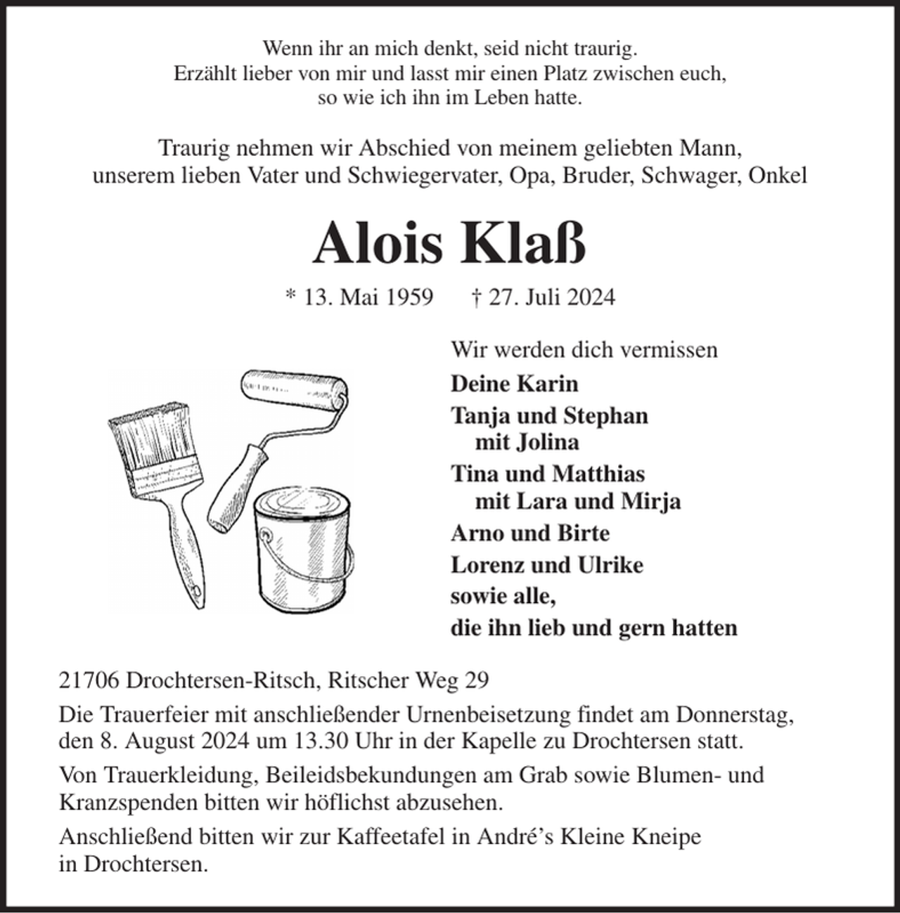 <p>Wenn ihr an mich denkt, seid nicht traurig.<br />Erzählt lieber von mir und lasst mir einen Platz zwischen euch,<br />so wie ich ihn im Leben hatte.<br />Traurig nehmen wir Abschied von meinem geliebten Mann,<br />unserem lieben Vater und Schwiegervater, Opa, Bruder, Schwager, Onkel<br />Alois Klaß<br />* 13. Mai 1959 † 27. Juli 2024<br />Wir werden dich vermissen<br />Deine Karin<br />Tanja und Stephan<br />mit Jolina<br />Tina und Matthias<br />mit Lara und Mirja<br />Arno und Birte<br />Lorenz und Ulrike<br />sowie alle,<br />die ihn lieb und gern hatten<br />21706 Drochtersen-Ritsch, Ritscher Weg 29<br />Die Trauerfeier mit anschließender Urnenbeisetzung findet am Donnerstag,<br />den 8. August 2024 um 13.30 Uhr in der Kapelle zu Drochtersen statt.<br />Von Trauerkleidung, Beileidsbekundungen am Grab sowie Blumen- und<br />Kranzspenden bitten wir höflichst abzusehen.<br />Anschließend bitten wir zur Kaffeetafel in André's Kleine Kneipe<br />in Drochtersen.</p>
