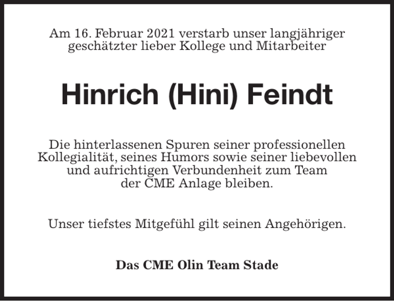<p>Am 16. Februar 2021 verstarb unser langjähriger<br />geschätzter lieber Kollege und Mitarbeiter<br />Hinrich (Hini) Feindt<br />Die hinterlassenen Spuren seiner professionellen<br />Kollegialität, seines Humors sowie seiner liebevollen und aufrichtigen Verbundenheit zum Team<br />der CME Anlage bleiben.<br />Unser tiefstes Mitgefühl gilt seinen Angehörigen.<br />Das CME Olin Team Stade</p>