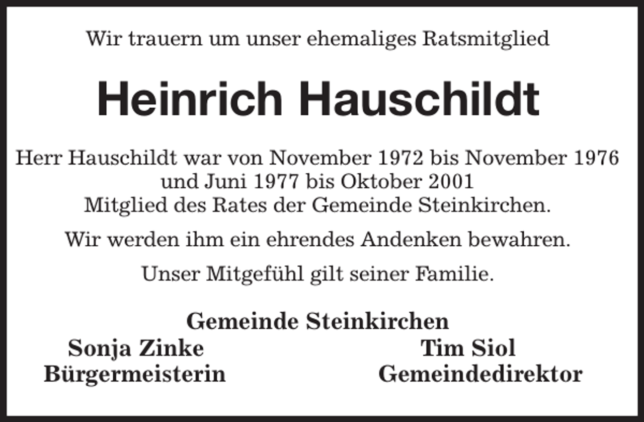 <p>Wir trauern um unser ehemaliges Ratsmitglied<br />Heinrich Hauschildt<br />Herr Hauschildt war von November 1972 bis November 1976 und Juni 1977 bis Oktober 2001<br />Mitglied des Rates der Gemeinde Steinkirchen.<br />Wir werden ihm ein ehrendes Andenken bewahren.<br />Unser Mitgefühl gilt seiner Familie.<br />Gemeinde Steinkirchen<br />Sonja Zinke Tim Siol<br />Bürgermeisterin Gemeindedirektor</p>