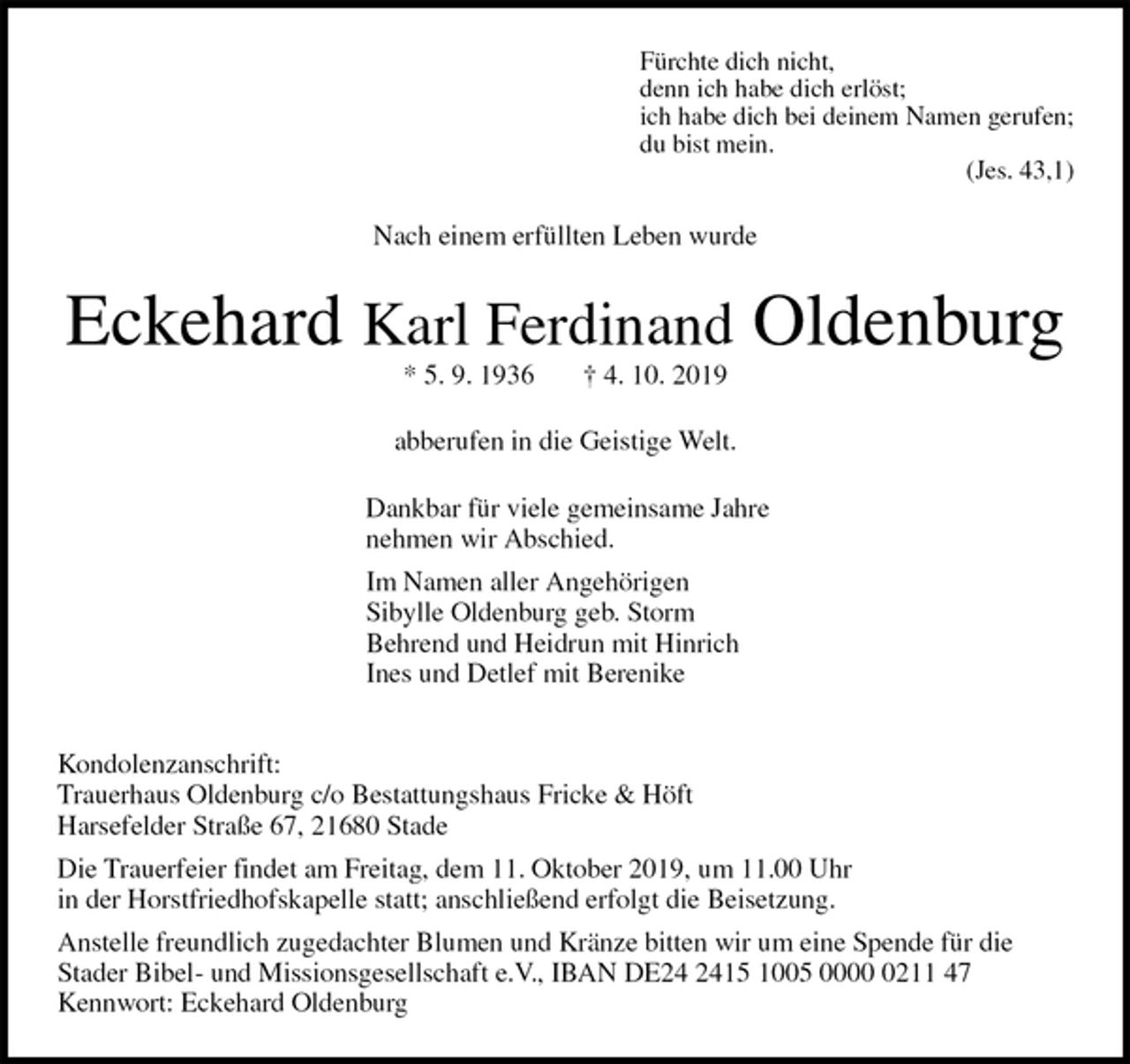 <p>Fürchte dich nicht,<br />denn ich habe dich erlöst;<br />ich habe dich bei deinem Namen gerufen;<br />du bist mein.<br />(Jes. 43,1)<br />Nach einem erfüllten Leben wurde<br />Eckehard Karl Ferdinand Oldenburg<br />* 5. 9. 1936 † 4. 10. 2019<br />abberufen in die Geistige Welt.<br />Dankbar für viele gemeinsame Jahre<br />nehmen wir Abschied.<br />Im Namen aller Angehörigen<br />Sibylle Oldenburg geb. Storm<br />Behrend und Heidrun mit Hinrich<br />Ines und Detlef mit Berenike<br />Kondolenzanschrift:<br />Trauerhaus Oldenburg c/o Bestattungshaus Fricke &amp; Höft<br />Harsefelder Straße 67, 21680 Stade<br />Die Trauerfeier findet am Freitag, dem 11. Oktober 2019, um 11.00 Uhr<br />in der Horstfriedhofskapelle statt; anschließend erfolgt die Beisetzung.<br />Anstelle freundlich zugedachter Blumen und Kränze bitten wir um eine Spende für die<br />Stader Bibel- und Missionsgesellschaft e.V., IBAN DE24 2415 1005 0000 0211 47<br />Kennwort: Eckehard Oldenburg</p>