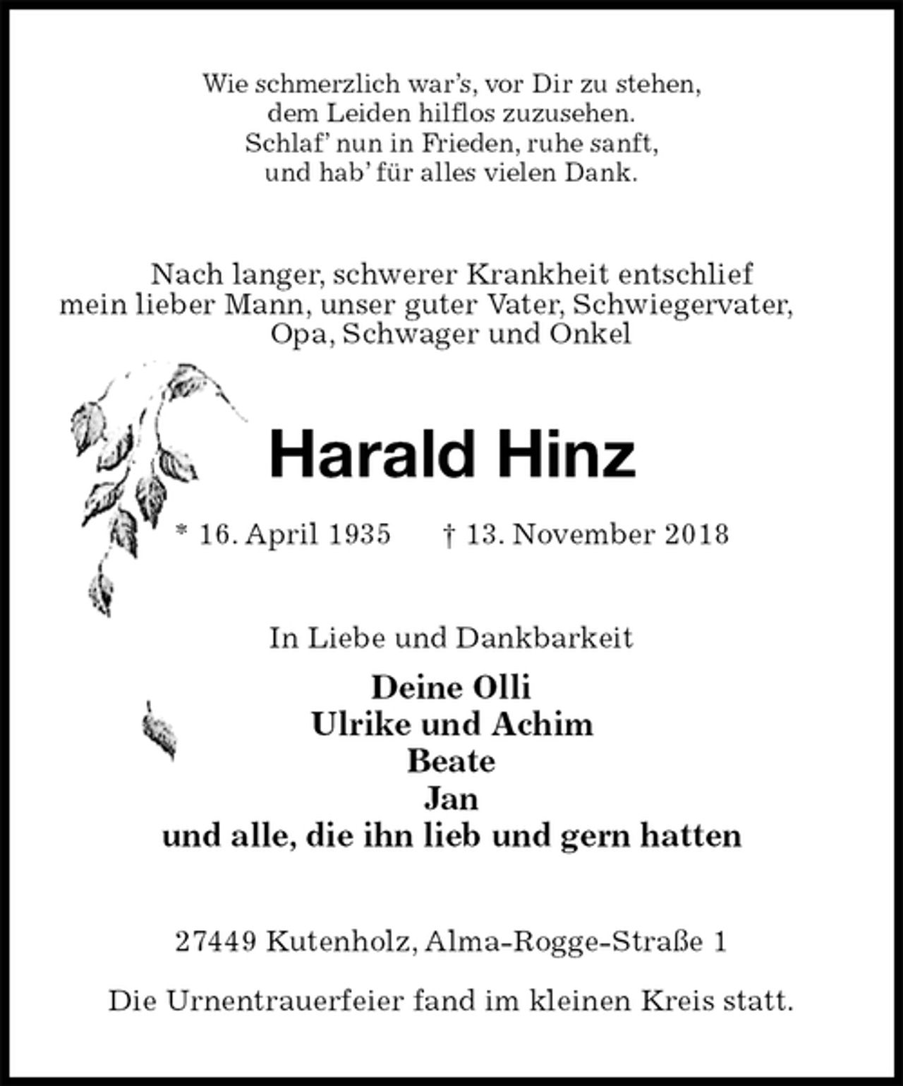 <p>Wie schmerzlich war’s, vor Dir zu stehen,<br />dem Leiden hilflos zuzusehen.<br />Schlaf’ nun in Frieden, ruhe sanft,<br />und hab’ für alles vielen Dank.<br />Nach langer, schwerer Krankheit entschlief<br />mein lieber Mann, unser guter Vater, Schwiegervater,<br />Opa, Schwager und Onkel<br />Harald Hinz<br />* 16. April 1935 † 13. November 2018<br />In Liebe und Dankbarkeit<br />Deine Olli<br />Ulrike und Achim<br />Beate<br />Jan<br />und alle, die ihn lieb und gern hatten<br />27449 Kutenholz, Alma-Rogge-Straße 1</p><p>Die Urnentrauerfeier fand im kleinen Kreis statt.</p>
