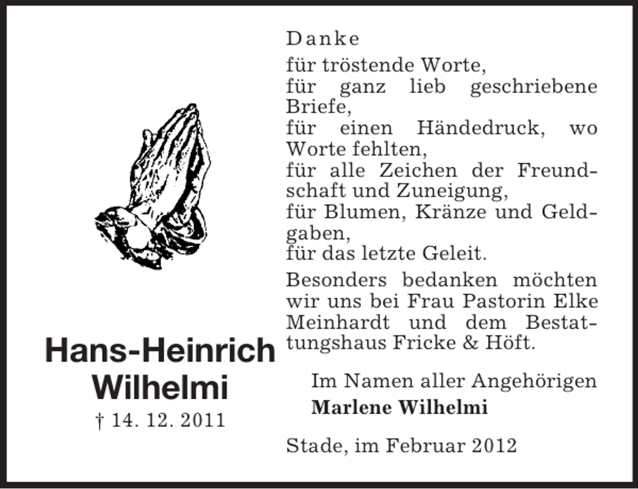 <p>Hans-Heinrich<br />Wilhelmi<br />† 14. 12. 2011</p><p>D anke<br />für tröstende Worte,<br />für ganz lieb geschriebene<br />Briefe,<br />für einen Händedruck, wo<br />Worte fehlten,<br />für alle Zeichen der Freundschaft und Zuneigung,<br />für Blumen, Kränze und Geldgaben,<br />für das letzte Geleit.<br />Besonders bedanken möchten<br />wir uns bei Frau Pastorin Elke<br />Meinhardt und dem Bestattungshaus Fricke &amp; Höft.<br />Im Namen aller Angehörigen<br />Marlene Wilhelmi<br />Stade, im Februar 2012</p>