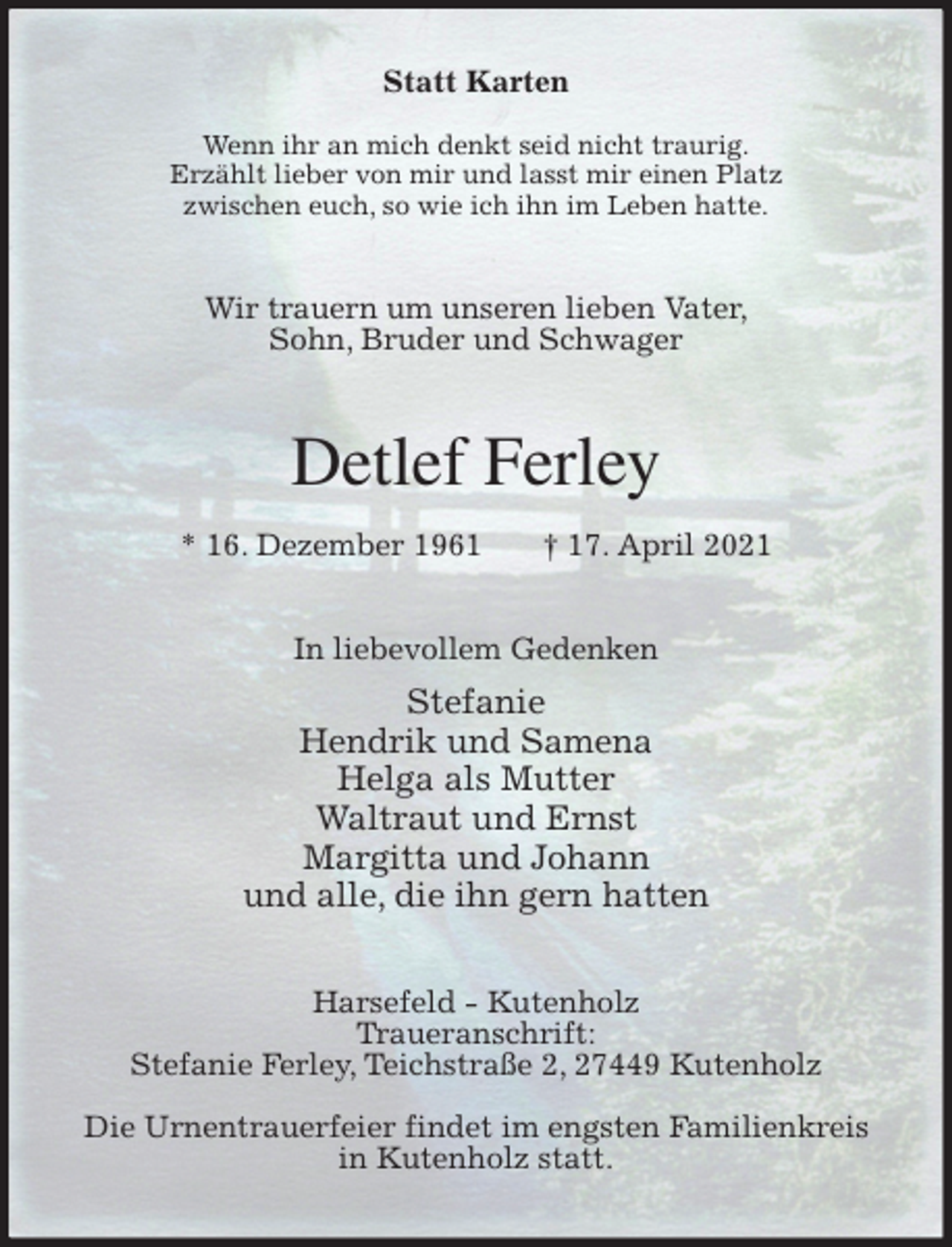 <p>Statt Karten</p>
<p>Wenn ihr an mich denkt seid nicht traurig.<br />Erzählt lieber von mir und lasst mir einen Platz<br />zwischen euch, so wie ich ihn im Leben hatte.<br />Wir trauern um unseren lieben Vater,<br />Sohn, Bruder und Schwager<br />Detlef Ferley<br />* 16. Dezember 1961 † 17. April 2021<br />In liebevollem Gedenken<br />Stefanie<br />Hendrik und Samena<br />Helga als Mutter<br />Waltraut und Ernst<br />Margitta und Johann<br />und alle, die ihn gern hatten<br />Harsefeld - Kutenholz<br />Traueranschrift:<br />Stefanie Ferley, Teichstraße 2, 27449 Kutenholz</p>
<p>Die Urnentrauerfeier findet im engsten Familienkreis<br />in Kutenholz statt.</p>