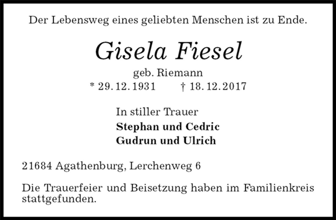 <p>Der Lebensweg eines geliebten Menschen ist zu Ende.<br />Gisela Fiesel<br />geb. Riemann<br />* 29. 12. 1931 † 18. 12. 2017<br />In stiller Trauer<br />Stephan und Cedric<br />Gudrun und Ulrich<br />21684 Agathenburg, Lerchenweg 6</p><p>Die Trauerfeier und Beisetzung haben im Familienkreis stattgefunden.</p>