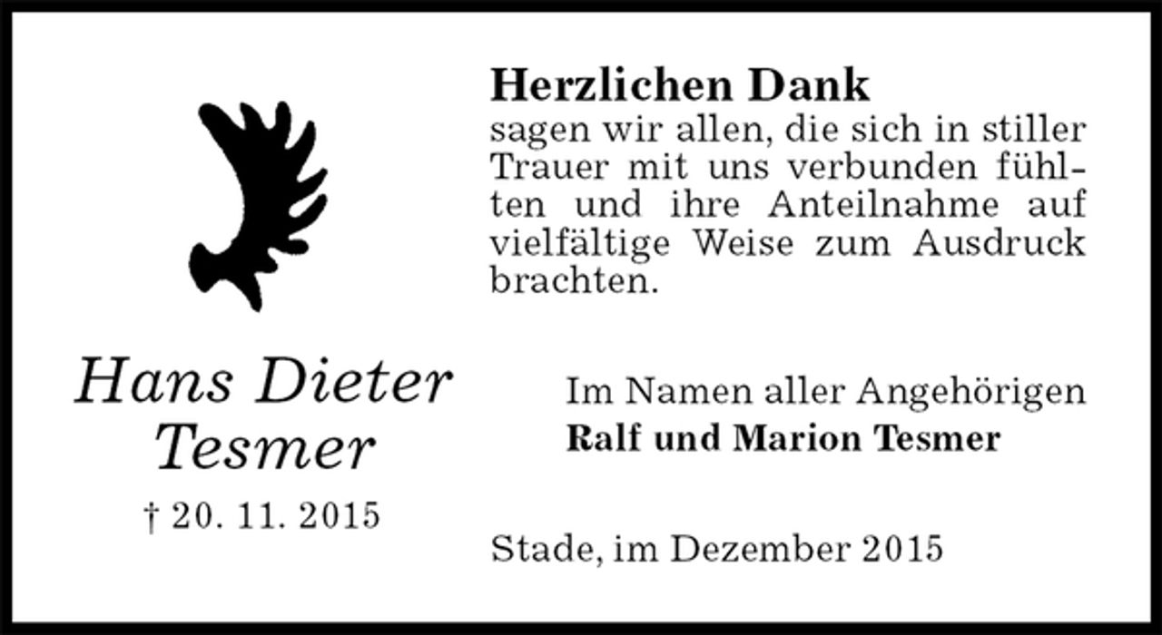<p>Herzlichen Dank<br />sagen wir allen, die sich in stiller Trauer mit uns verbunden fühlten und ihre Anteilnahme auf vielfältige Weise zum Ausdruck brachten.<br />Im Namen aller Angehörigen<br />Ralf und Marion Tesmer<br />Stade, im Dezember 2015<br />Hans Dieter<br />Tesmer<br />† 20. 11. 2015</p>