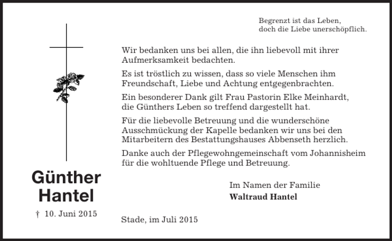 <p>Günther<br />Hantel<br />† 10. Juni 2015<br />Begrenzt ist das Leben,<br />doch die Liebe unerschöpflich.<br />Wir bedanken uns bei allen, die ihn liebevoll mit ihrer<br />Aufmerksamkeit bedachten.<br />Es ist tröstlich zu wissen, dass so viele Menschen ihm Freundschaft, Liebe und Achtung entgegenbrachten.<br />Ein besonderer Dank gilt Frau Pastorin Elke Meinhardt,<br />die Günthers Leben so treffend dargestellt hat.<br />Für die liebevolle Betreuung und die wunderschöne<br />Ausschmückung der Kapelle bedanken wir uns bei den<br />Mitarbeitern des Bestattungshauses Abbenseth herzlich.<br />Danke auch der Pflegewohngemeinschaft vom Johannisheim<br />für die wohltuende Pflege und Betreuung.<br />Im Namen der Familie<br />Waltraud Hantel<br />Stade, im Juli 2015</p>
