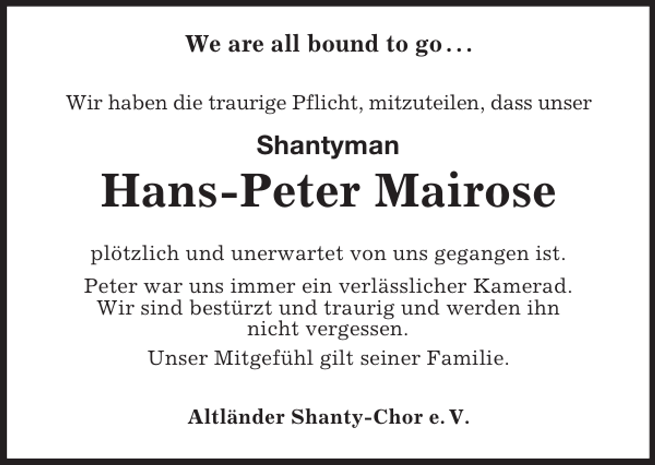 <p>We are all bound to go . . .<br />Wir haben die traurige Pflicht, mitzuteilen, dass unser</p><p>Shantyman</p><p>Hans-Peter Mairose<br />plötzlich und unerwartet von uns gegangen ist.<br />Peter war uns immer ein verlässlicher Kamerad.<br />Wir sind bestürzt und traurig und werden ihn<br />nicht vergessen.<br />Unser Mitgefühl gilt seiner Familie.<br />Altländer Shanty-Chor e. V.</p>