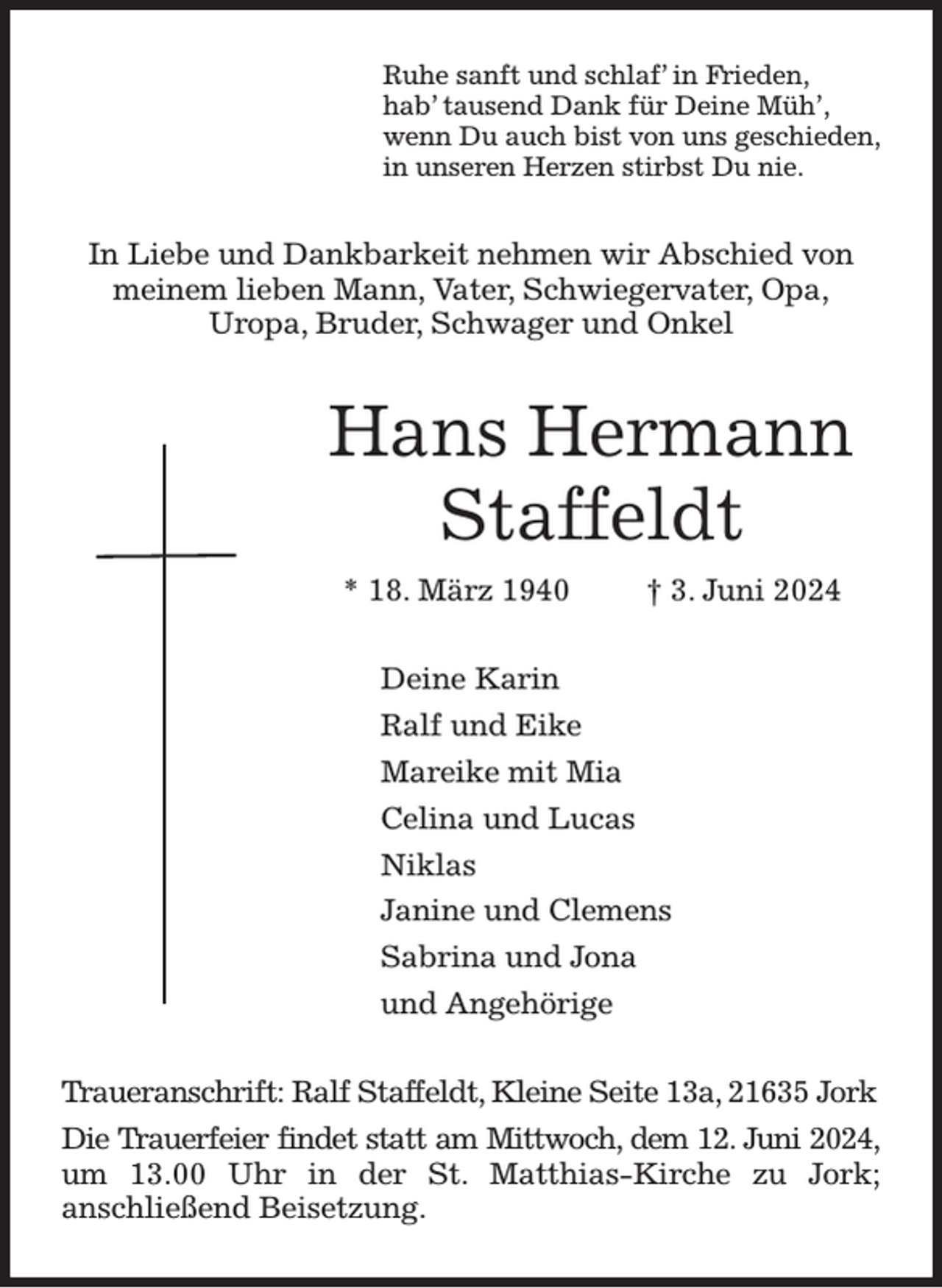 <p>Ruhe sanft und schlaf' in Frieden,<br />hab' tausend Dank für Deine Müh',<br />wenn Du auch bist von uns geschieden,<br />in unseren Herzen stirbst Du nie.<br />In Liebe und Dankbarkeit nehmen wir Abschied von meinem lieben Mann, Vater, Schwiegervater, Opa,<br />Uropa, Bruder, Schwager und Onkel<br />Hans Hermann Staffeldt<br />* 18. März 1940 † 3. Juni 2024<br />Deine Karin<br />Ralf und Eike<br />Mareike mit Mia<br />Celina und Lucas<br />Niklas<br />Janine und Clemens<br />Sabrina und Jona<br />und Angehörige<br />Traueranschrift: Ralf Staffeldt, Kleine Seite 13a, 21635 Jork<br />Die Trauerfeier findet statt am Mittwoch, dem 12. Juni 2024,<br />um 13.00 Uhr in der St. Matthias-Kirche zu Jork;<br />anschließend Beisetzung.</p>