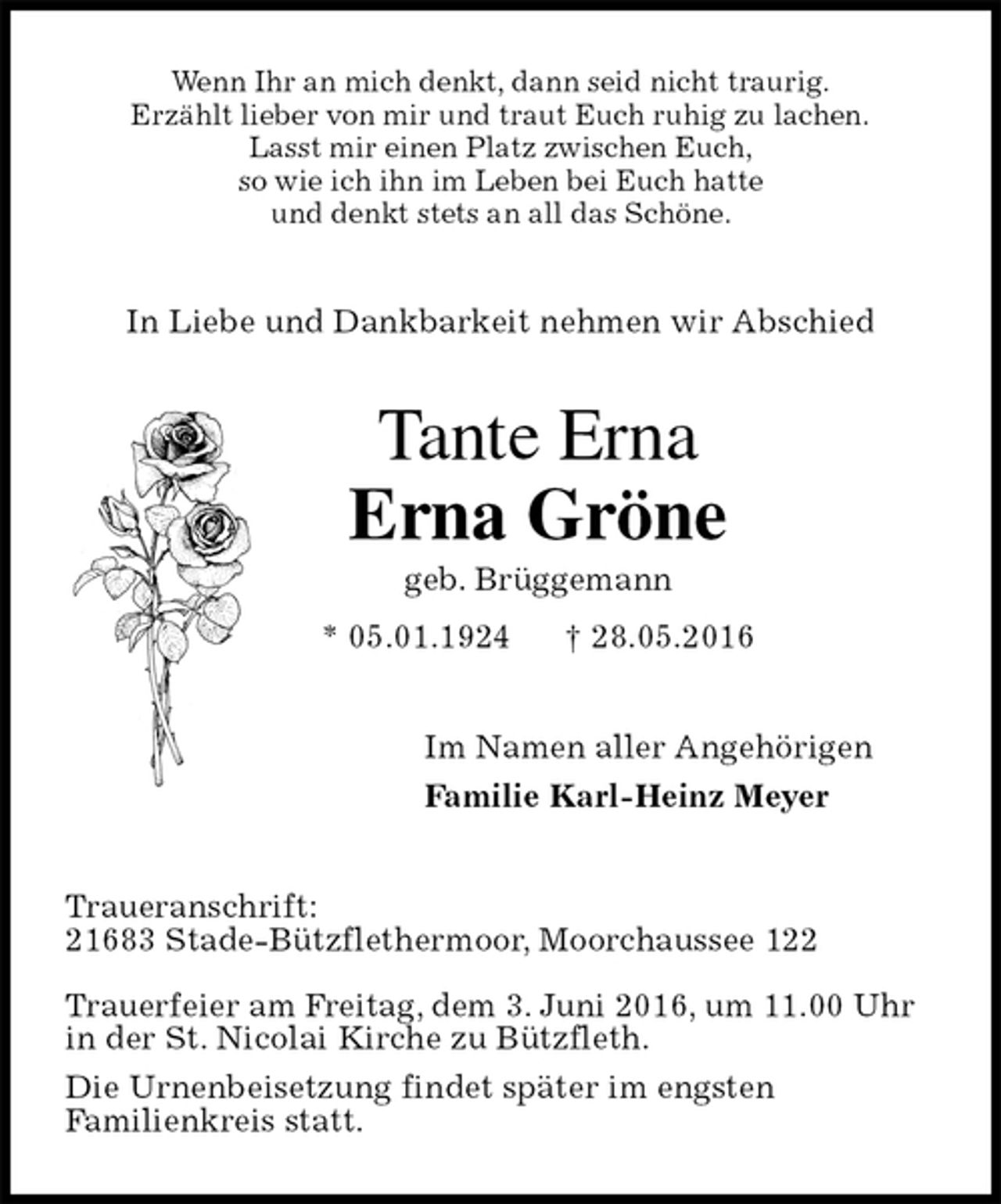 <p>Wenn Ihr an mich denkt, dann seid nicht traurig.<br />Erzählt lieber von mir und traut Euch ruhig zu lachen.<br />Lasst mir einen Platz zwischen Euch,<br />so wie ich ihn im Leben bei Euch hatte<br />und denkt stets an all das Schöne.<br />In Liebe und Dankbarkeit nehmen wir Abschied<br />Tante Erna<br />Erna Gröne<br />geb. Brüggemann<br />* 05.01.1924 † 28.05.2016<br />Im Namen aller Angehörigen<br />Familie Karl-Heinz Meyer<br />Traueranschrift:<br />21683 Stade-Bützflethermoor, Moorchaussee 122</p>
<p>Trauerfeier am Freitag, dem 3. Juni 2016, um 11.00 Uhr<br />in der St. Nicolai Kirche zu Bützfleth.<br />Die Urnenbeisetzung findet später im engsten<br />Familienkreis statt.</p>