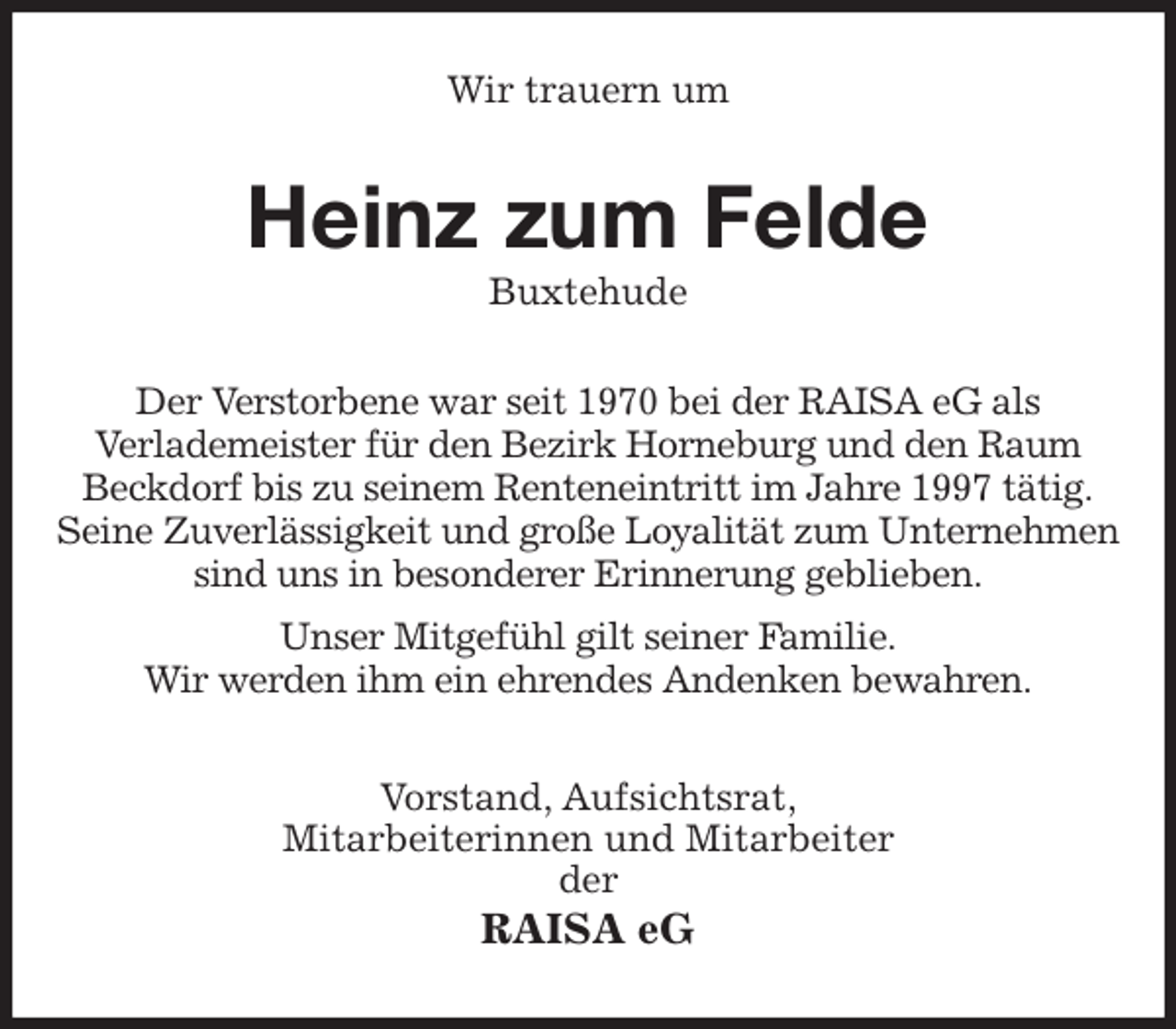 <p>Wir trauern um<br />Heinz zum Felde<br />Buxtehude<br />Der Verstorbene war seit 1970 bei der RAISA eG als<br />Verlademeister für den Bezirk Horneburg und den Raum Beckdorf bis zu seinem Renteneintritt im Jahre 1997 tätig.<br />Seine Zuverlässigkeit und große Loyalität zum Unternehmen sind uns in besonderer Erinnerung geblieben.<br />Unser Mitgefühl gilt seiner Familie.<br />Wir werden ihm ein ehrendes Andenken bewahren.<br />Vorstand, Aufsichtsrat,<br />Mitarbeiterinnen und Mitarbeiter<br />der<br />RAISA eG</p>