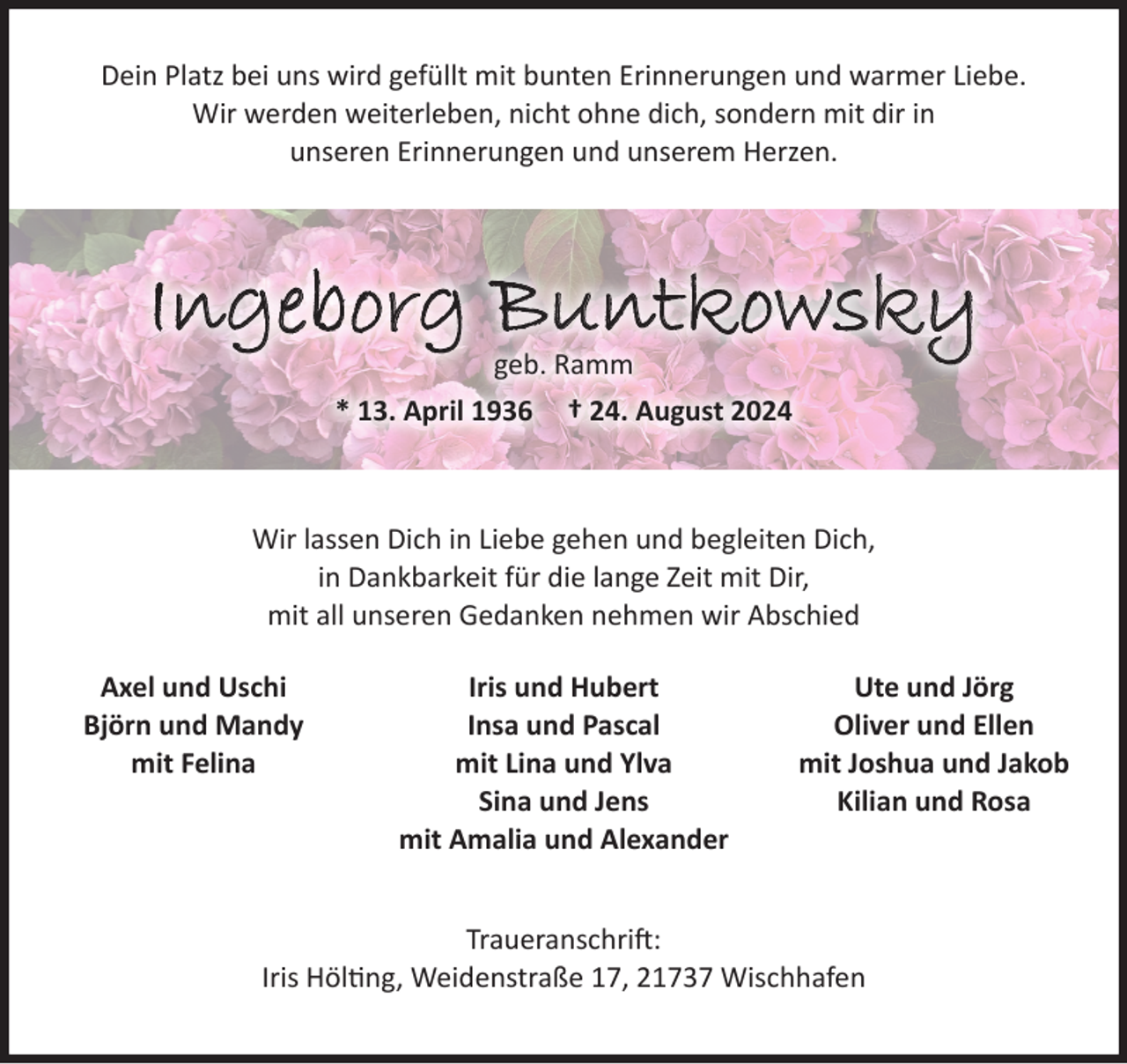 <p>Dein Platz bei uns wird gefüllt mit bunten Erinnerungen und warmer Liebe.<br />Wir werden weiterleben, nicht ohne dich, sondern mit dir in<br />unseren Erinnerungen und unserem Herzen.<br />Ingeborg Buntkowsky<br />geb, Ramm<br />* 13. April 1936 † 24. August 2024<br />Wir lassen Dich in Liebe gehen und begleiten Dich,<br />in Dankbarkeit für die lange Zeit mit Dir,<br />mit all unseren Gedanken nehmen wir Abschied</p><p>Traueranschrift:<br />Iris Hölting, Weidenstraße 17, 21737 Wischhafen<br />Die Urnentrauerfeier mit anschließender Beisetzung findet<br />am Freitag, dem 30. August 2024, um 13.30 Uhr<br />in der Kirche zu Hamelwörden statt.<br />Axel und Uschi<br />Björn und Mandy<br />mit Felina<br />Iris und Hubert<br />Insa und Pascal<br />mit Lina und Ylva<br />Sina und Jens<br />mit Amalia und Alexander<br />Ute und Jörg<br />Oliver und Ellen<br />mit Joshua und Jakob<br />Kilian und Rosa</p>