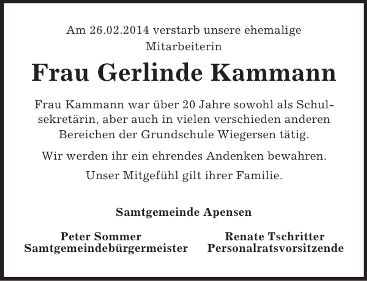 <p>Am 26.02.2014 verstarb unsere ehemalige<br />Mitarbeiterin<br />Frau Gerlinde Kammann<br />Frau Kammann war über 20 Jahre sowohl als Schul-<br />sekretärin, aber auch in vielen verschieden anderen<br />Bereichen der Grundschule Wiegersen tätig.<br />Wir werden ihr ein ehrendes Andenken bewahren.<br />Unser Mitgefühl gilt ihrer Familie.<br />Samtgemeinde Apensen</p><p>Peter Sommer Renate Tschritter<br />Samtgemeindebürgermeister Personalratsvorsitzende</p>