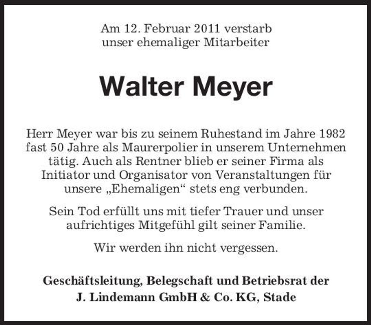 <p>Am 12. Februar 2011 verstarb unser ehemaliger Mitarbeiter</p><p>Walter Meyer<br />Herr Meyer war bis zu seinem Ruhestand im Jahre 1982 fast 50 Jahre als Maurerpolier in unserem Unternehmen tätig. Auch als Rentner blieb er seiner Firma als Initiator und Organisator von Veranstaltungen für unsere „Ehemaligen“ stets eng verbunden. Sein Tod erfüllt uns mit tiefer Trauer und unser aufrichtiges Mitgefühl gilt seiner Familie. Wir werden ihn nicht vergessen. Geschäftsleitung, Belegschaft und Betriebsrat der J. Lindemann GmbH &amp; Co. KG, Stade</p>
