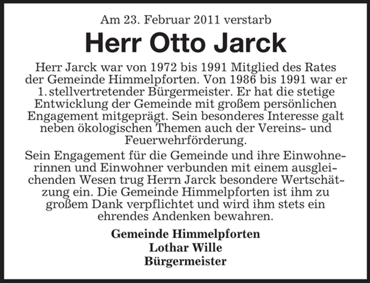 <p>Am 23. Februar 2011 verstarb</p><p>Herr Otto Jarck<br />Herr Jarck war von 1972 bis 1991 Mitglied des Rates der Gemeinde Himmelpforten. Von 1986 bis 1991 war er 1. stellvertretender Bürgermeister. Er hat die stetige Entwicklung der Gemeinde mit großem persönlichen Engagement mitgeprägt. Sein besonderes Interesse galt neben ökologischen Themen auch der Vereins- und Feuerwehrförderung. Sein Engagement für die Gemeinde und ihre Einwohnerinnen und Einwohner verbunden mit einem ausgleichenden Wesen trug Herrn Jarck besondere Wertschätzung ein. Die Gemeinde Himmelpforten ist ihm zu großem Dank verpflichtet und wird ihm stets ein ehrendes Andenken bewahren. Gemeinde Himmelpforten Lothar Wille Bürgermeister</p>