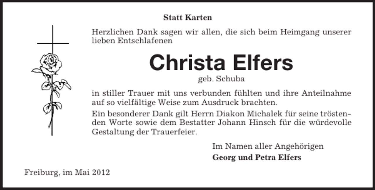 <p>Statt Karten<br />Herzlichen Dank sagen wir allen, die sich beim Heimgang unserer<br />lieben Entschlafenen</p><p>Christa Elfers<br />geb. Schuba<br />in stiller Trauer mit uns verbunden fühlten und ihre Anteilnahme<br />auf so vielfältige Weise zum Ausdruck brachten.<br />Ein besonderer Dank gilt Herrn Diakon Michalek für seine tröstenden Worte sowie dem Bestatter Johann Hinsch für die würdevolle<br />Gestaltung der Trauerfeier.<br />Im Namen aller Angehörigen<br />Georg und Petra Elfers<br />Freiburg, im Mai 2012</p>
