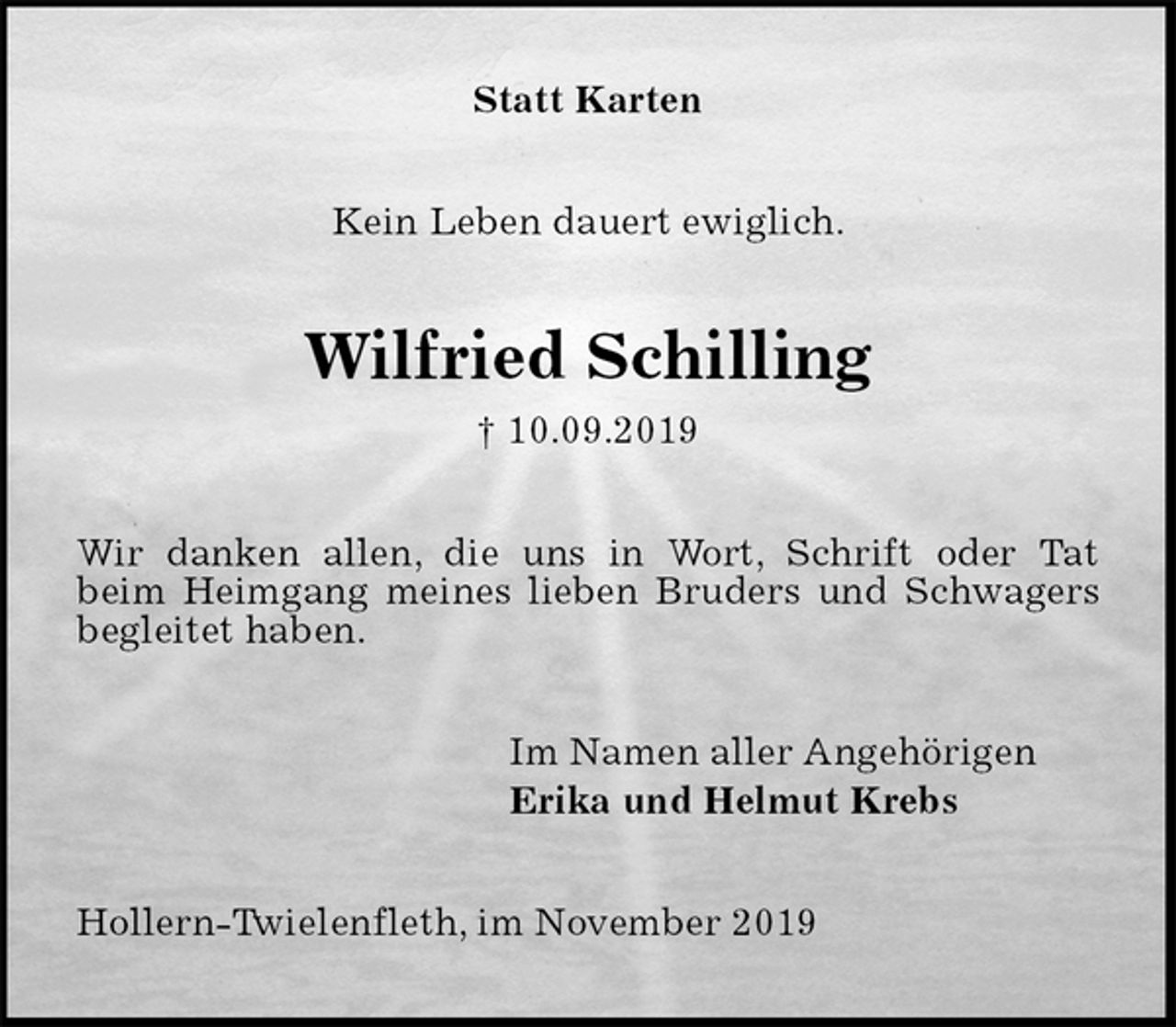 <p>Statt Karten<br />Kein Leben dauert ewiglich.<br />Wilfried Schilling<br />† 10.09.2019<br />Wir danken allen, die uns in Wort, Schrift oder Tat<br />beim Heimgang meines lieben Bruders und Schwagers<br />begleitet haben.<br />Im Namen aller Angehörigen<br />Erika und Helmut Krebs<br />Hollern-Twielenfleth, im November 2019</p>