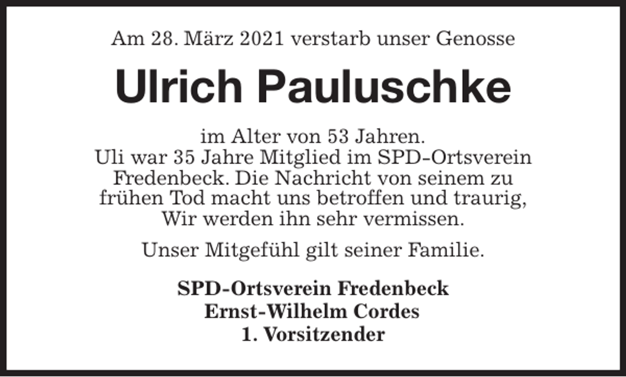<p>Am 28. März 2021 verstarb unser Genosse<br />Ulrich Pauluschke<br />im Alter von 53 Jahren.<br />Uli war 35 Jahre Mitglied im SPD-Ortsverein<br />Fredenbeck. Die Nachricht von seinem zu<br />frühen Tod macht uns betroffen und traurig,<br />Wir werden ihn sehr vermissen.<br />Unser Mitgefühl gilt seiner Familie.<br />SPD-Ortsverein Fredenbeck<br />Ernst-Wilhelm Cordes<br />1. Vorsitzender</p>