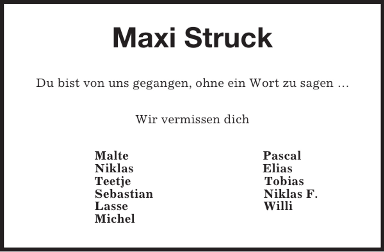 <p>Maxi Struck<br />Du bist von uns gegangen, ohne ein Wort zu sagen …<br />Wir vermissen dich<br />Malte Pascal<br />Niklas Elias<br />Teetje Tobias<br />Sebastian Niklas F.<br />Lasse Willi<br />Michel</p>