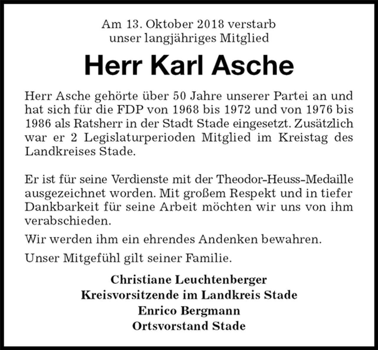 <p>Am 13. Oktober 2018 verstarb<br />unser langjähriges Mitglied<br />Herr Karl Asche<br />Herr Asche gehörte über 50 Jahre unserer Partei an und hat sich für die FDP von 1968 bis 1972 und von 1976 bis 1986 als Ratsherr in der Stadt Stade eingesetzt. Zusätzlich war er 2 Legislaturperioden Mitglied im Kreistag des Landkreises Stade.</p><p>Er ist für seine Verdienste mit der Theodor-Heuss-Medaille ausgezeichnet worden. Mit großem Respekt und in tiefer<br />Dankbarkeit für seine Arbeit möchten wir uns von ihm verabschieden.<br />Wir werden ihm ein ehrendes Andenken bewahren.<br />Unser Mitgefühl gilt seiner Familie.<br />Christiane Leuchtenberger<br />Kreisvorsitzende im Landkreis Stade<br />Enrico Bergmann<br />Ortsvorstand Stade</p>