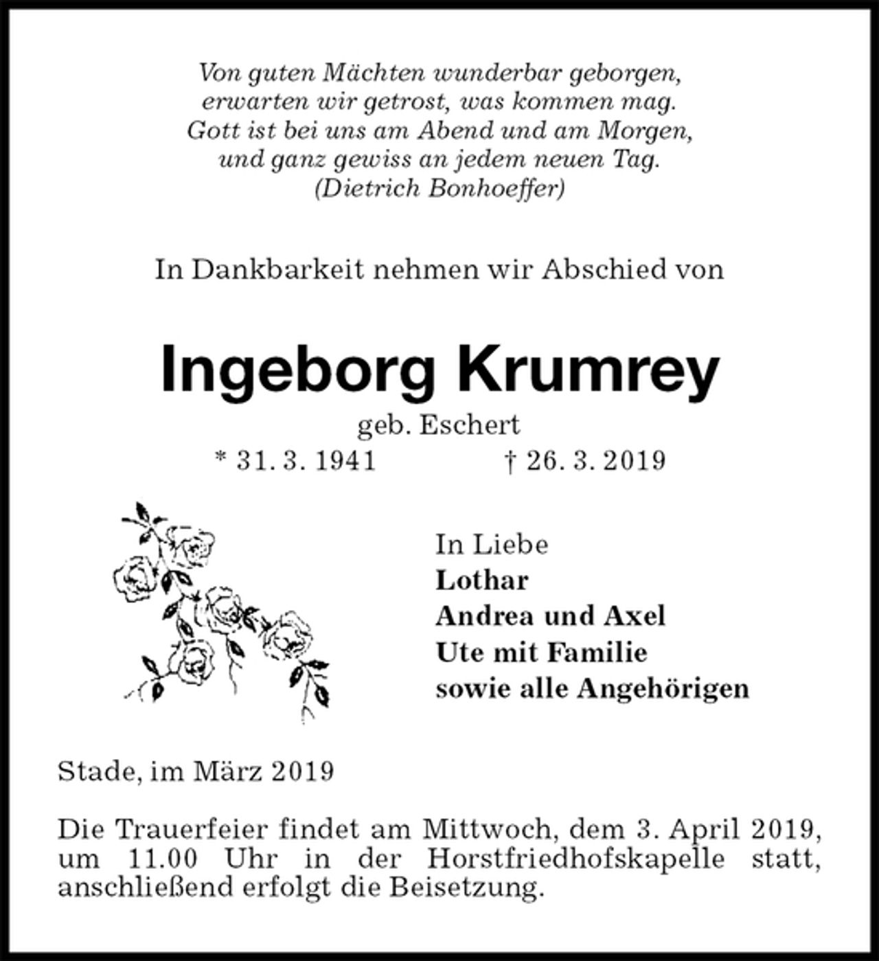 <p>Von guten Mächten wunderbar geborgen,<br />erwarten wir getrost, was kommen mag.<br />Gott ist bei uns am Abend und am Morgen,<br />und ganz gewiss an jedem neuen Tag.<br />(Dietrich Bonhoeffer)<br />In Dankbarkeit nehmen wir Abschied von<br />Ingeborg Krumrey<br />geb. Eschert<br />* 31. 3. 1941 † 26. 3. 2019<br />In Liebe<br />Lothar<br />Andrea und Axel<br />Ute mit Familie<br />sowie alle Angehörigen<br />Stade, im März 2019</p><p>Die Trauerfeier findet am Mittwoch, dem 3. April 2019, um 11.00 Uhr in der Horstfriedhofskapelle statt,<br />anschließend erfolgt die Beisetzung.</p>