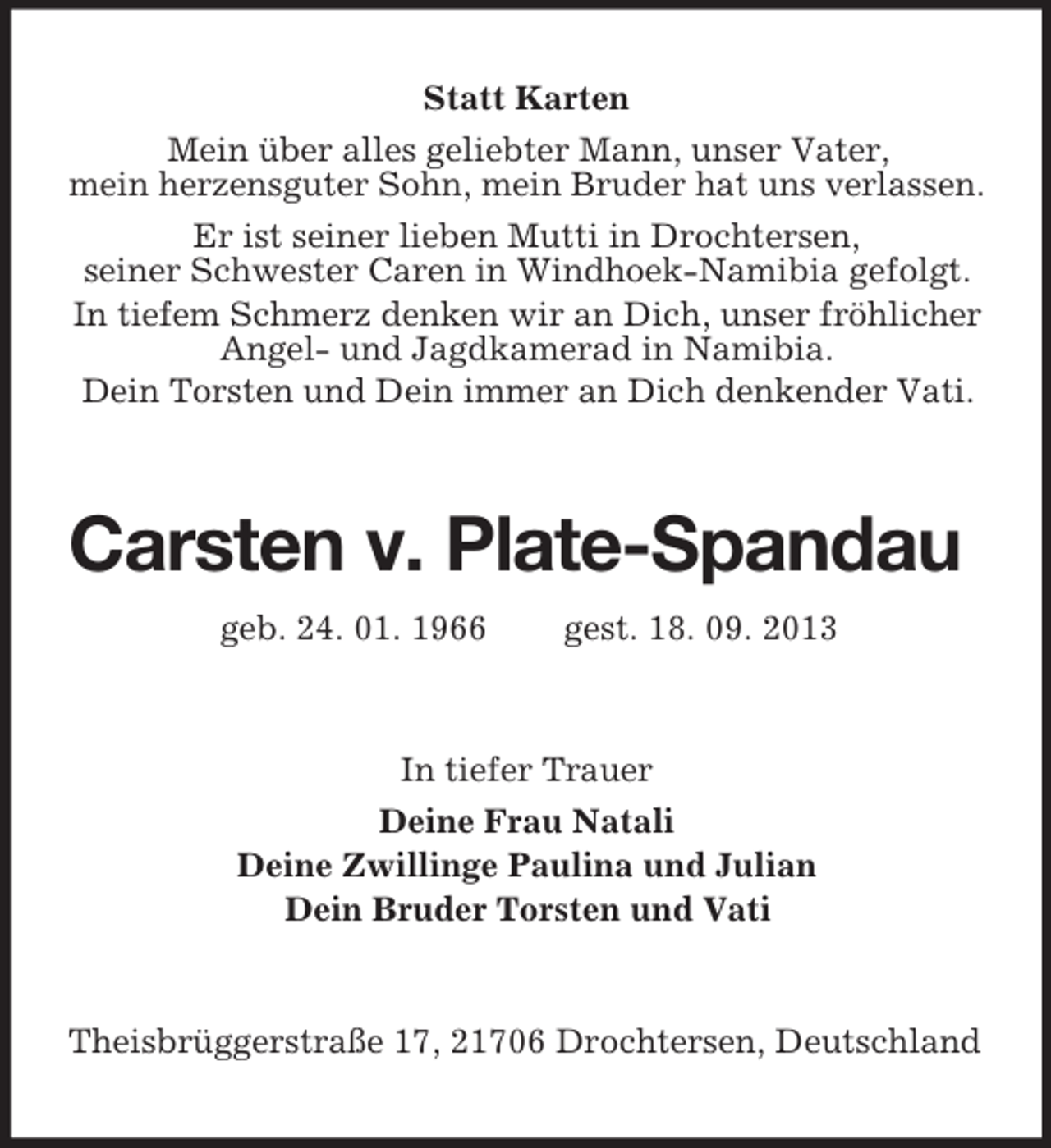 <p>Statt Karten<br />Mein über alles geliebter Mann, unser Vater,<br />mein herzensguter Sohn, mein Bruder hat uns verlassen.<br />Er ist seiner lieben Mutti in Drochtersen,<br />seiner Schwester Caren in Windhoek-Namibia gefolgt.<br />In tiefem Schmerz denken wir an Dich, unser fröhlicher<br />Angel- und Jagdkamerad in Namibia.<br />Dein Torsten und Dein immer an Dich denkender Vati.</p><p>Carsten v. Plate-Spandau<br />geb. 24. 01. 1966</p><p>gest. 18. 09. 2013</p><p>In tiefer Trauer<br />Deine Frau Natali<br />Deine Zwillinge Paulina und Julian<br />Dein Bruder Torsten und Vati</p><p>Theisbrüggerstraße 17, 21706 Drochtersen, Deutschland</p>