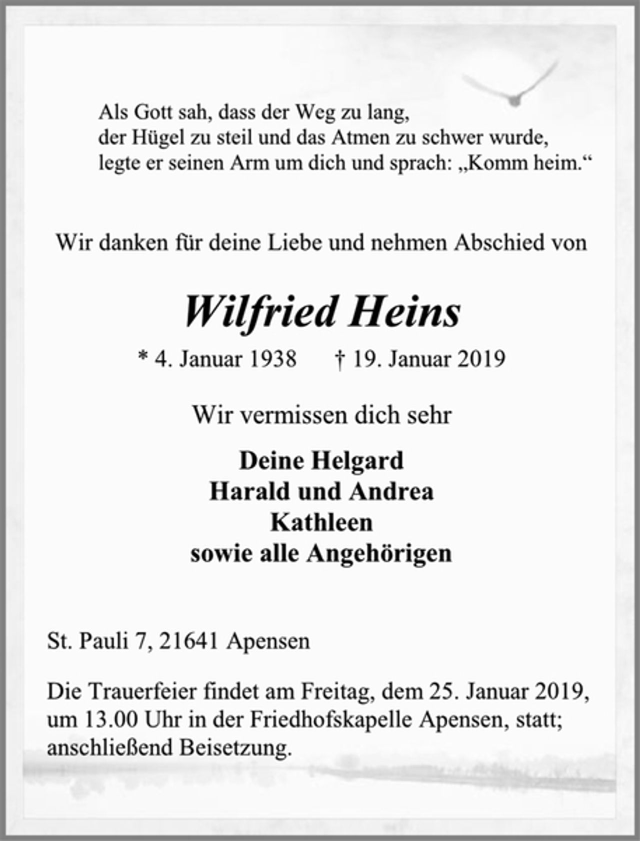 <p>Als Gott sah, dass der Weg zu lang,<br />der Hügel zu steil und das Atmen zu schwer wurde,<br />legte er seinen Arm um dich und sprach: „Komm heim.“<br />Wir danken für deine Liebe und nehmen Abschied von<br />Wilfried Heins<br />* 4. Januar 1938 † 19. Januar 2019<br />Wir vermissen dich sehr<br />Deine Helgard<br />Harald und Andrea<br />Kathleen<br />sowie alle Angehörigen<br />St. Pauli 7, 21641 Apensen<br />Die Trauerfeier findet am Freitag, dem 25. Januar 2019,<br />um 13.00 Uhr in der Friedhofskapelle Apensen statt;<br />anschließend Beisetzung.</p>
