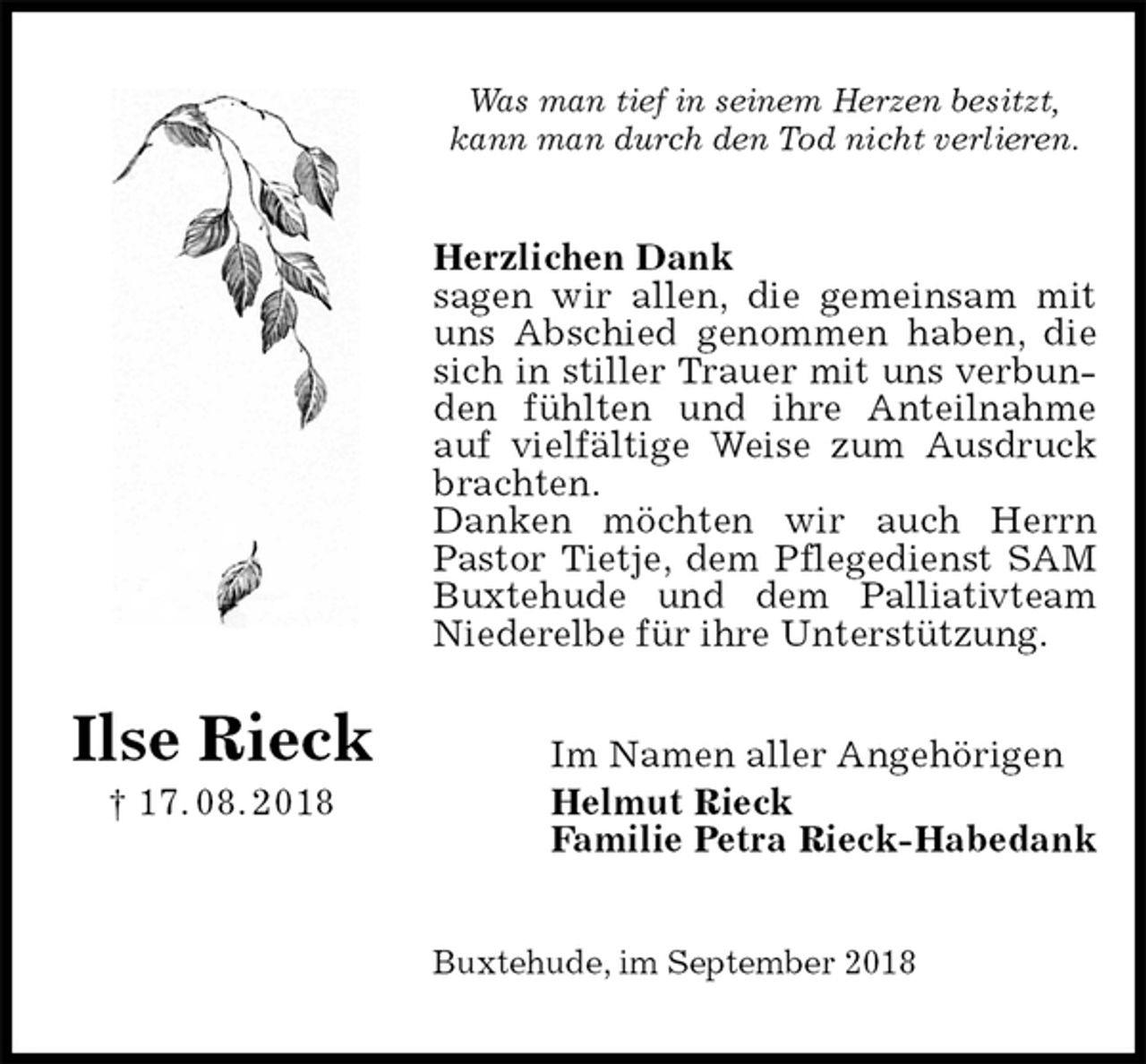 <p>Was man tief in seinem Herzen besitzt,<br />kann man durch den Tod nicht verlieren.<br />Herzlichen Dank<br />sagen wir allen, die gemeinsam mit uns Abschied genommen haben, die sich in stiller Trauer mit uns verbunden fühlten und ihre Anteilnahme auf vielfältige Weise zum Ausdruck brachten.<br />Danken möchten wir auch Herrn Pastor Tietje, dem Pflegedienst SAM Buxtehude und dem Palliativteam Niederelbe für ihre Unterstützung.<br />Im Namen aller Angehörigen<br />Helmut Rieck<br />Familie Petra Rieck-Habedank<br />Buxtehude, im September 2018</p><p>Ilse Rieck<br />† 17. 08. 2018</p>
