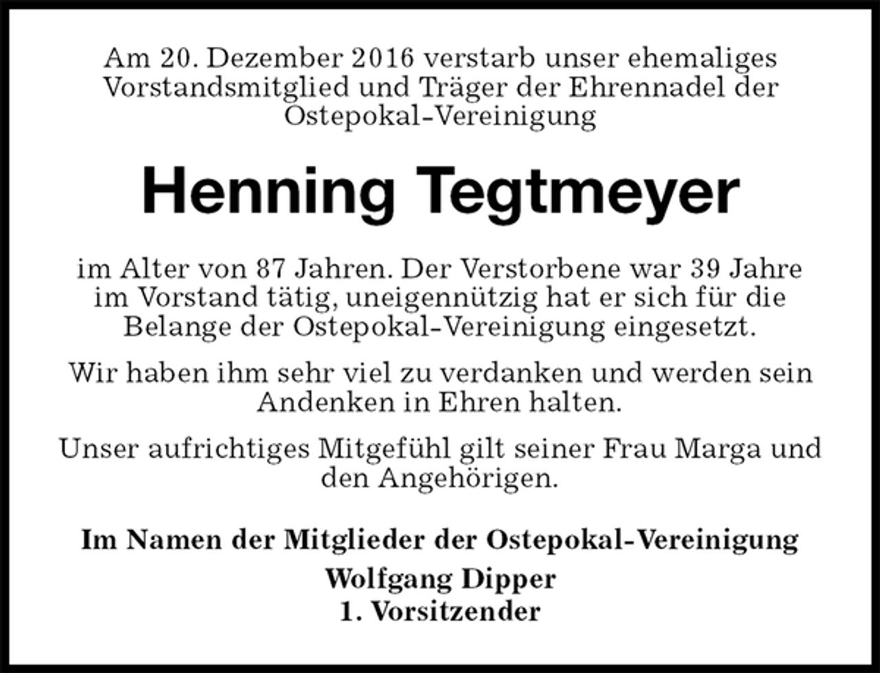 <p>Am 20. Dezember 2016 verstarb unser ehemaliges<br />Vorstandsmitglied und Träger der Ehrennadel der<br />Ostepokal-Vereinigung<br />Henning Tegtmeyer<br />im Alter von 87 Jahren. Der Verstorbene war 39 Jahre im Vorstand tätig, uneigennützig hat er sich für die<br />Belange der Ostepokal-Vereinigung eingesetzt.<br />Wir haben ihm sehr viel zu verdanken und werden sein Andenken in Ehren halten.<br />Unser aufrichtiges Mitgefühl gilt seiner Frau Marga und den Angehörigen.<br />Im Namen der Mitglieder der Ostepokal-Vereinigung<br />Wolfgang Dipper<br />1. Vorsitzender</p>