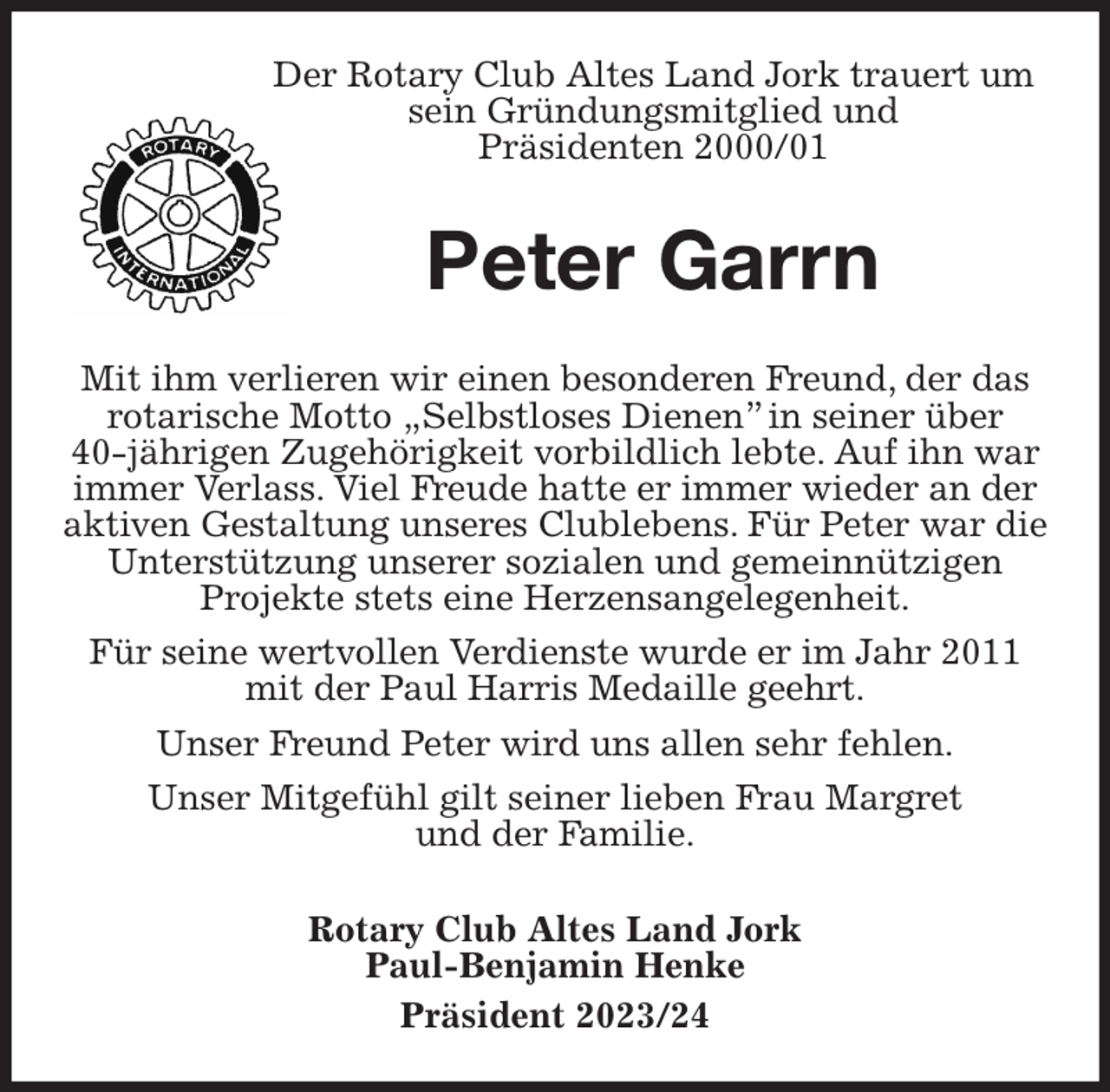 <p>Der Rotary Club Altes Land Jork trauert um sein Gründungsmitglied und<br />Präsidenten 2000/01<br />Peter Garrn<br />Mit ihm verlieren wir einen besonderen Freund, der das rotarische Motto „Selbstloses Dienen” in seiner über<br />40-jährigen Zugehörigkeit vorbildlich lebte. Auf ihn war immer Verlass. Viel Freude hatte er immer wieder an der aktiven Gestaltung unseres Clublebens. Für Peter war die Unterstützung unserer sozialen und gemeinnützigen<br />Projekte stets eine Herzensangelegenheit.<br />Für seine wertvollen Verdienste wurde er im Jahr 2011 mit der Paul Harris Medaille geehrt.<br />Unser Freund Peter wird uns allen sehr fehlen.<br />Unser Mitgefühl gilt seiner lieben Frau Margret<br />und der Familie.</p><p>Rotary Club Altes Land Jork<br />Paul-Benjamin Henke<br />Präsident 2023/24</p>