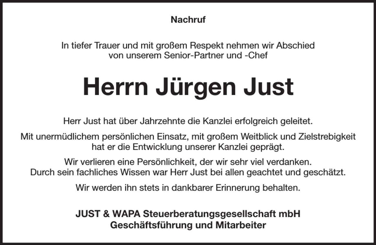<p>Nachruf<br />In tiefer Trauer und mit großem Respekt nehmen wir Abschied<br />von unserem Senior-Partner und -Chef<br />Herrn Jürgen Just<br />Herr Just hat über Jahrzehnte die Kanzlei erfolgreich geleitet.<br />Mit unermüdlichem persönlichen Einsatz, mit großem Weitblick und Zielstrebigkeit hat er die Entwicklung unserer Kanzlei geprägt.<br />Wir verlieren eine Persönlichkeit, der wir sehr viel verdanken.<br />Durch sein fachliches Wissen war Herr Just bei allen geachtet und geschätzt.<br />Wir werden ihn stets in dankbarer Erinnerung behalten.<br />JUST &amp; WAPA Steuerberatungsgesellschaft mbH<br />Geschäftsführung und Mitarbeiter</p>