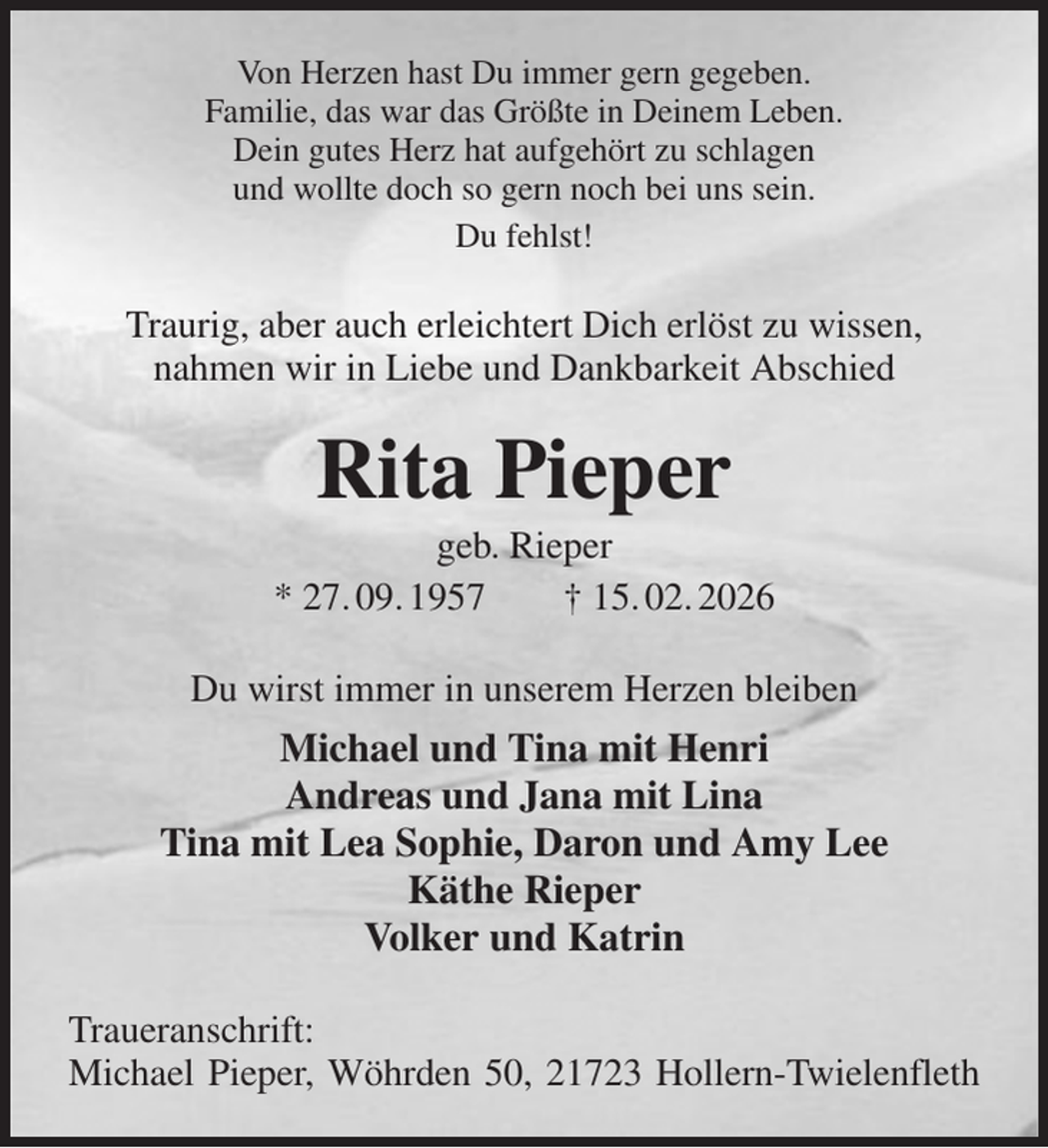 <p>Von Herzen hast Du immer gern gegeben.<br />Familie, das war das Größte in Deinem Leben.<br />Dein gutes Herz hat aufgehört zu schlagen<br />und wollte doch so gern noch bei uns sein.<br />Du fehlst!<br />Traurig, aber auch erleichtert Dich erlöst zu wissen,<br />nahmen wir in Liebe und Dankbarkeit Abschied<br />Rita Pieper<br />geb. Rieper<br />* 27. 09. 1957 † 15. 02. 2026<br />Du wirst immer in unserem Herzen bleiben<br />Michael und Tina mit Henri<br />Andreas und Jana mit Lina<br />Tina mit Lea Sophie, Daron und Amy Lee<br />Käthe Rieper<br />Volker und Katrin<br />Traueranschrift:<br />Michael Pieper, Wöhrden 50, 21723 Hollern-Twielenfleth</p>