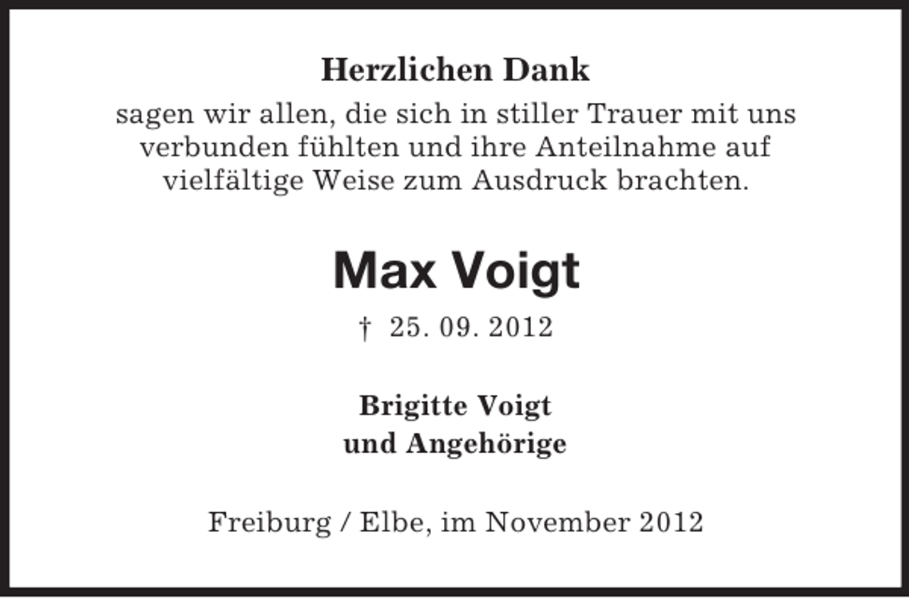 <p>Herzlichen Dank<br />sagen wir allen, die sich in stiller Trauer mit uns<br />verbunden fühlten und ihre Anteilnahme auf<br />vielfältige Weise zum Ausdruck brachten.</p><p>Max Voigt<br />† 25. 09. 2012<br />Brigitte Voigt<br />und Angehörige<br />Freiburg / Elbe, im November 2012</p>