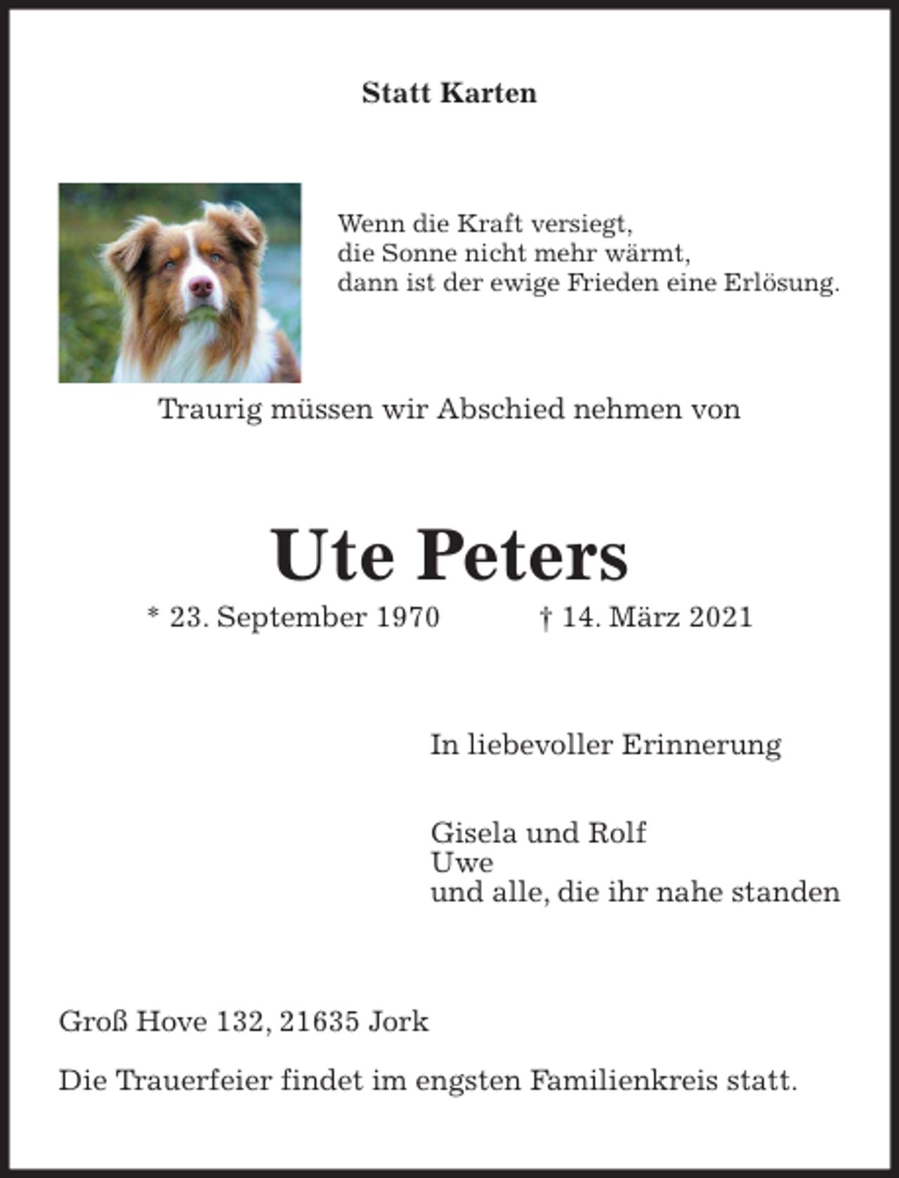 <p>Statt Karten<br />Wenn die Kraft versiegt,<br />die Sonne nicht mehr wärmt,<br />dann ist der ewige Frieden eine Erlösung.<br />Traurig müssen wir Abschied nehmen von<br />Ute Peters<br />* 23. September 1970 † 14. März 2021<br />In liebevoller Erinnerung</p>
<p>Gisela und Rolf<br />Uwe<br />und alle, die ihr nahe standen<br />Groß Hove 132, 21635 Jork</p>
<p>Die Trauerfeier findet im engsten Familienkreis statt.</p>