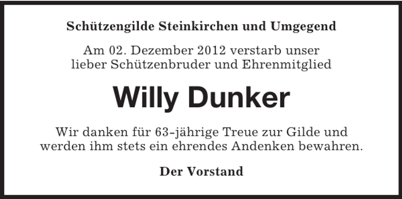 <p>Schützengilde Steinkirchen und Umgegend<br />Am 02. Dezember 2012 verstarb unser<br />lieber Schützenbruder und Ehrenmitglied</p><p>Willy Dunker<br />Wir danken für 63-jährige Treue zur Gilde und<br />werden ihm stets ein ehrendes Andenken bewahren.<br />Der Vorstand</p>