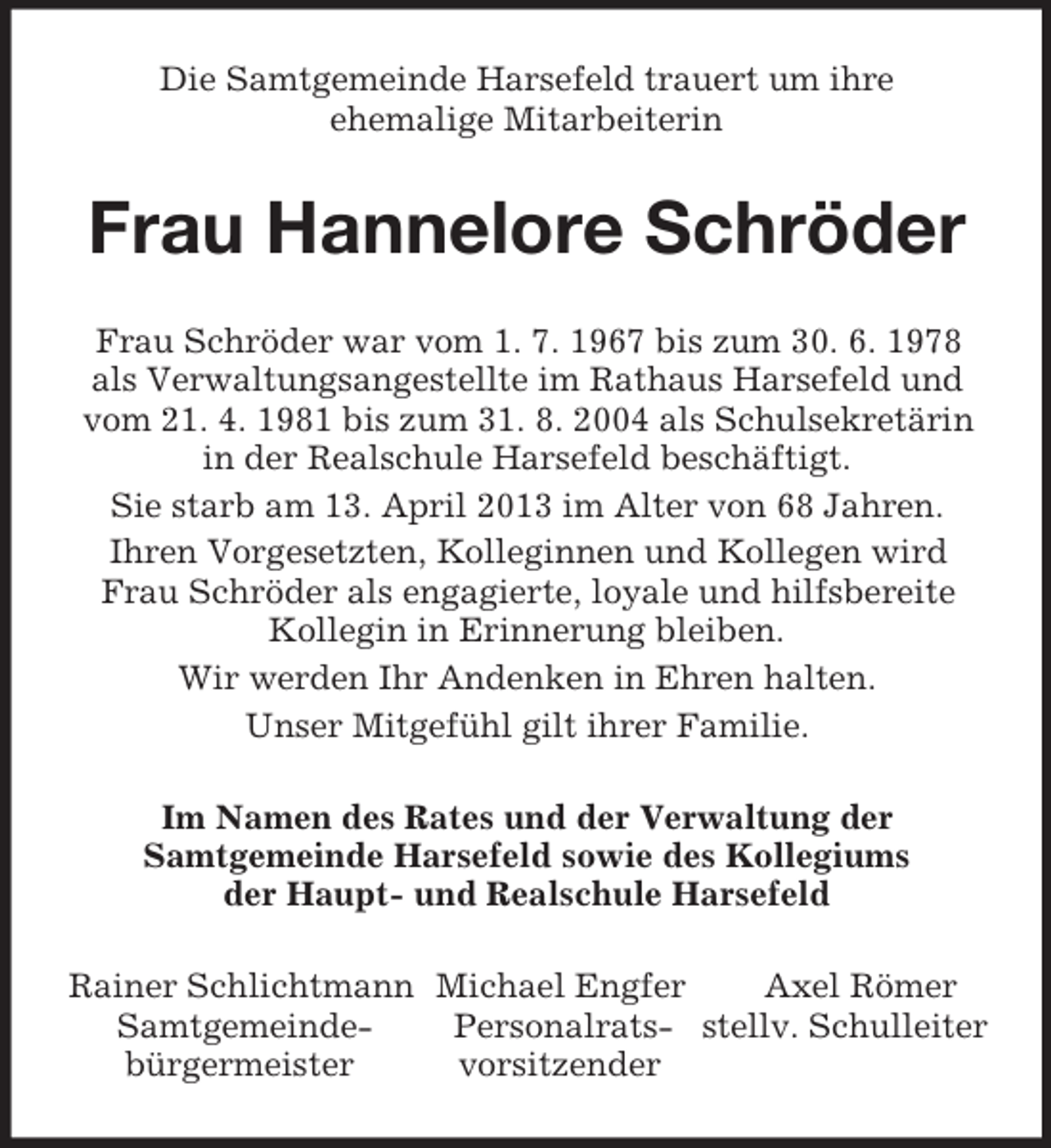 <p>Die Samtgemeinde Harsefeld trauert um ihre<br />ehemalige Mitarbeiterin<br />Frau Hannelore Schröder<br />Frau Schröder war vom 1. 7. 1967 bis zum 30. 6. 1978 als Verwaltungsangestellte im Rathaus Harsefeld und vom 21. 4. 1981 bis zum 31. 8. 2004 als Schulsekretärin in der Realschule Harsefeld beschäftigt.<br />Sie starb am 13. April 2013 im Alter von 68 Jahren.<br />Ihren Vorgesetzten, Kolleginnen und Kollegen wird Frau Schröder als engagierte, loyale und hilfsbereite Kollegin in Erinnerung bleiben.<br />Wir werden Ihr Andenken in Ehren halten.<br />Unser Mitgefühl gilt ihrer Familie.<br />Im Namen des Rates und der Verwaltung der<br />Samtgemeinde Harsefeld sowie des Kollegiums<br />der Haupt- und Realschule Harsefeld<br />Rainer Schlichtmann Michael Engfer Axel Römer<br />Samtgemeinde- Personalrats- stellv. Schulleiter<br />bürgermeister vorsitzender</p>