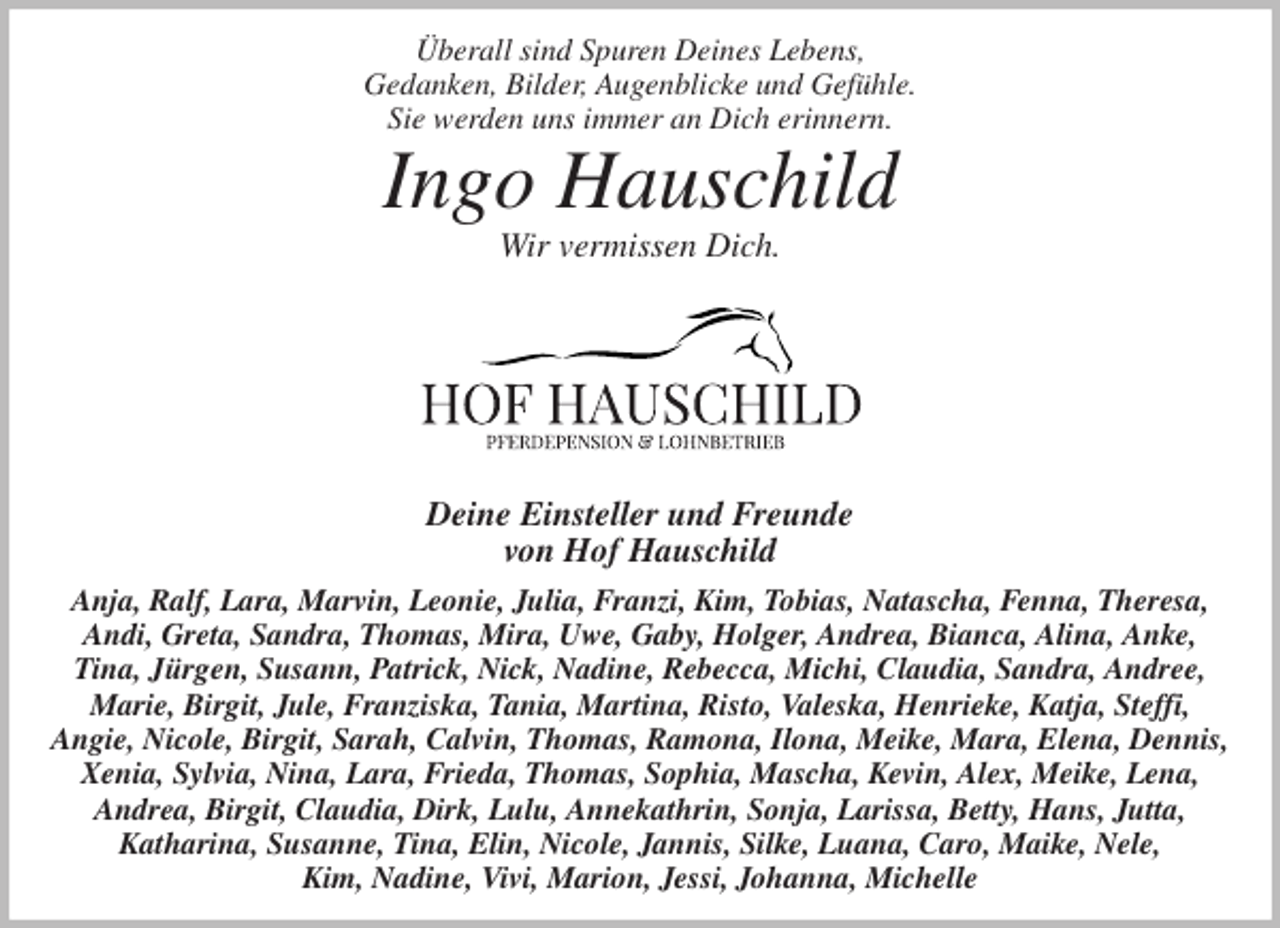 <p>Überall sind Spuren Deines Lebens,<br />Gedanken, Bilder, Augenblicke und Gefühle.<br />Sie werden uns immer an Dich erinnern.<br />Ingo Hauschild<br />Wir vermissen Dich.</p>
<p>Deine Einsteller und Freunde<br />von Hof Hauschild<br />Anja, Ralf, Lara, Marvin, Leonie, Julia, Franzi, Kim, Tobias, Natascha, Fenna, Theresa,<br />Andi, Greta, Sandra, Thomas, Mira, Uwe, Gaby, Holger, Andrea, Bianca, Alina, Anke,<br />Tina, Jürgen, Susann, Patrick, Nick, Nadine, Rebecca, Michi, Claudia, Sandra, Andree,<br />Marie, Birgit, Jule, Franziska, Tania, Martina, Risto, Valeska, Henrieke, Katja, Steffi,<br />Angie, Nicole, Birgit, Sarah, Calvin, Thomas, Ramona, Ilona, Meike, Mara, Elena, Dennis, Xenia, Sylvia, Nina, Lara, Frieda, Thomas, Sophia, Mascha, Kevin, Alex, Meike, Lena,<br />Andrea, Birgit, Claudia, Dirk, Lulu, Annekathrin, Sonja, Larissa, Betty, Hans, Jutta,<br />Katharina, Susanne, Tina, Elin, Nicole, Jannis, Silke, Luana, Caro, Maike, Nele,<br />Kim, Nadine, Vivi, Marion, Jessi, Johanna, Michelle</p>