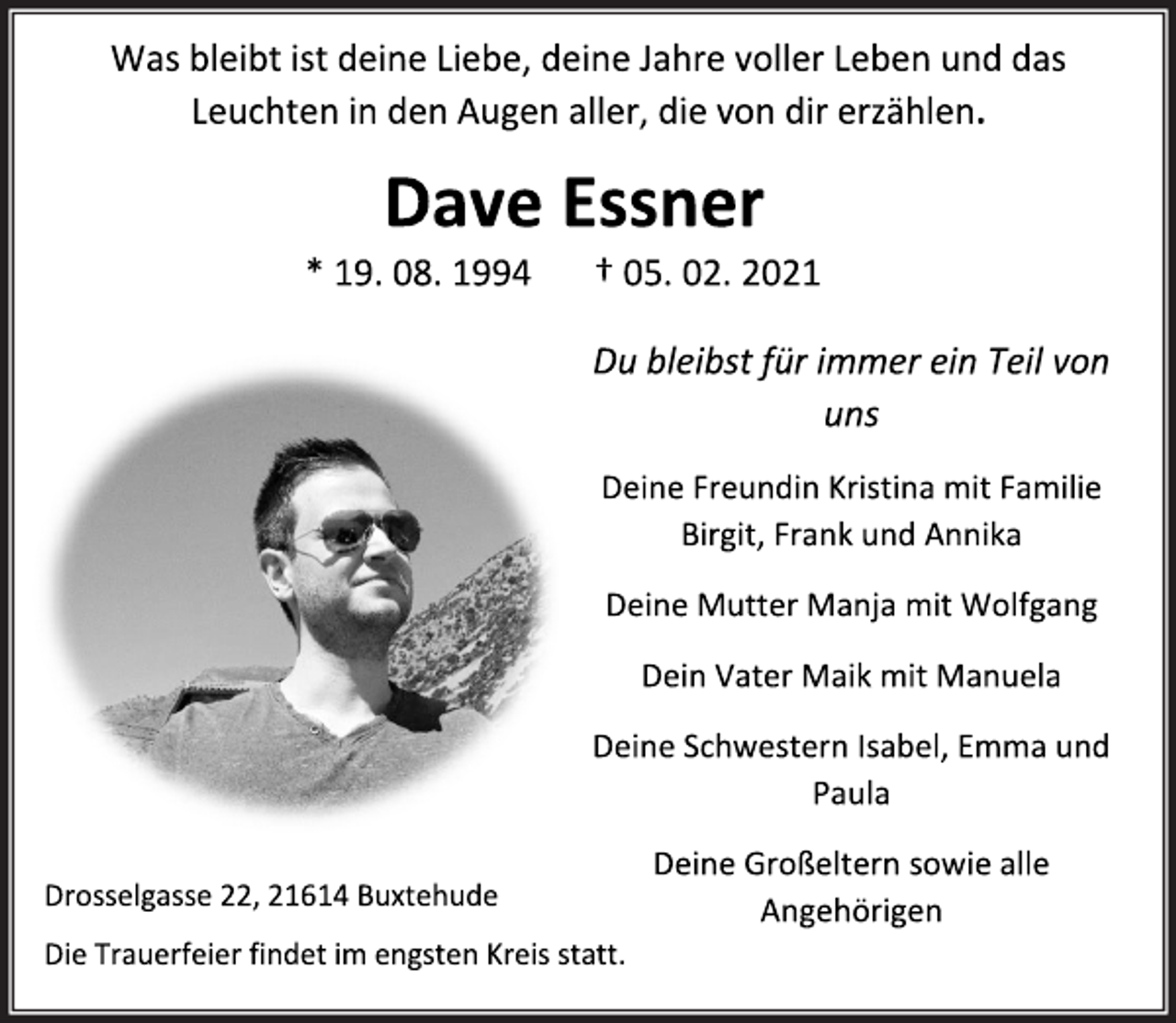 <p>Was bleibt ist deine Liebe, deine Jahre voller Leben und das Leuchten in den Augen aller, die von dir erzählen.<br />Dave Essner<br />* 19.08.1994 †05.02.2021<br />Du bleibst für immer ein Teil von<br />uns<br />Deine FreundinKristina mit Familie<br />Birgit, Frank und Annika<br />Deine Mutter Manja mit Wolfgang<br />Dein Vater Maik mit Manuela<br />Deine Schwestern Isabel, Emma und<br />Paula<br />Deine Großeltern sowie alle<br />Angehörigen<br />Drosselgasse 22, 21614 Buxtehude<br />Die Trauerfeier findet im engsten Kreis statt.</p>