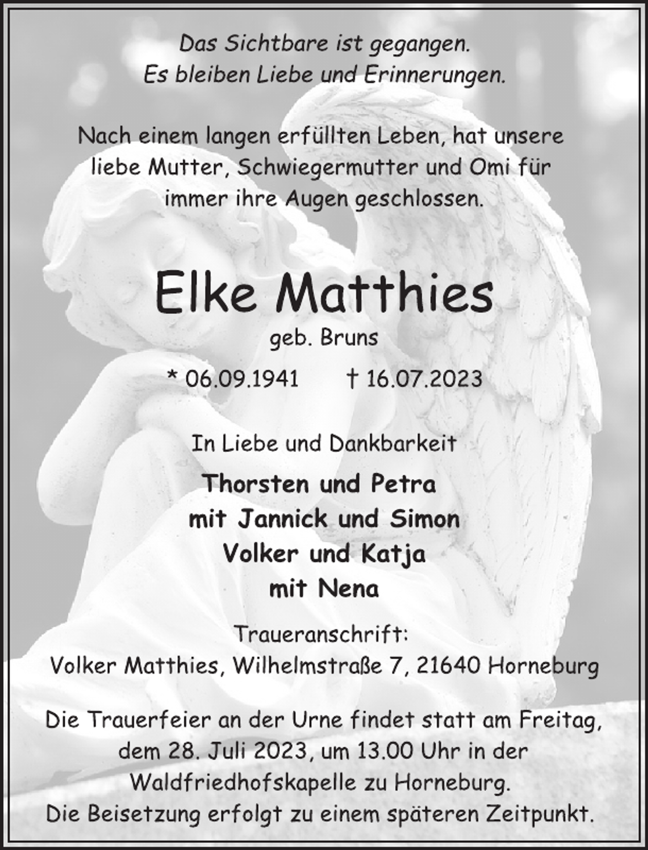 <p>Das Sichtbare ist gegangen.<br />Es bleiben Liebe und Erinnerungen.<br />Nach einem langen erfüllten Leben, hat unsere<br />liebe Mutter, Schwiegermutter und Omi für<br />immer ihre Augen geschlossen.<br />Elke Matthies<br />geb. Bruns<br />* 06.09.1941 † 16.07.2023<br />Thorsten und Petra<br />mit Jannick und Simon<br />Volker und Katja<br />mit Nena<br />In Liebe und Dankbarkeit<br />Traueranschrift:<br />Volker Matthies, Wilhelmstraße 7, 21640 Horneburg<br />Die Trauerfeier an der Urne findet statt am Freitag,<br />dem 28. Juli 2023, um 13.00 Uhr in der<br />Waldfriedhofskapelle zu Horneburg.<br />Die Beisetzung erfolgt zu einem späteren Zeitpunkt.</p>