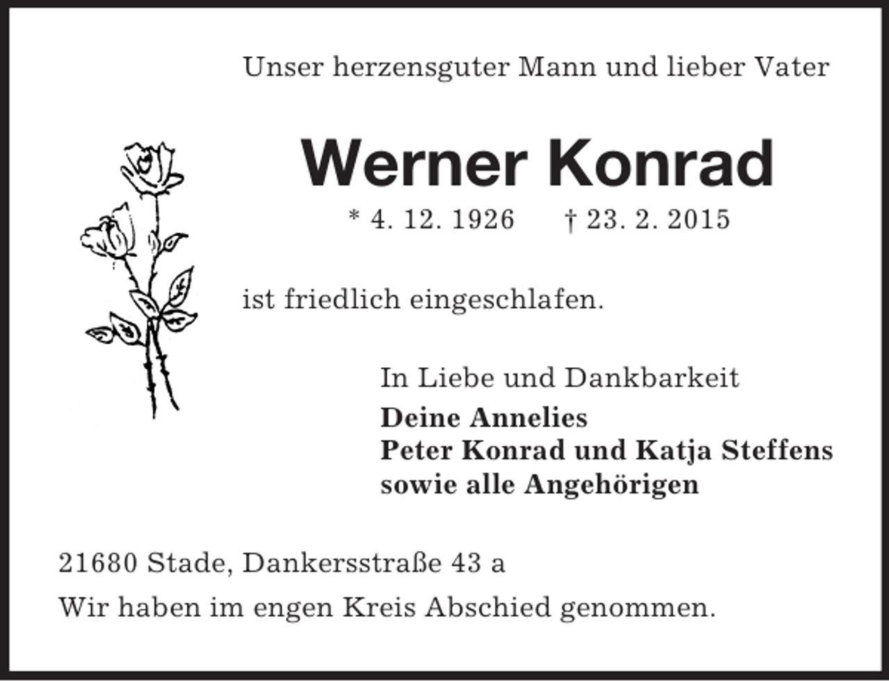 <p>Unser herzensguter Mann und lieber Vater<br />Werner Konrad<br />* 4. 12. 1926 † 23. 2. 2015<br />ist friedlich eingeschlafen.<br />In Liebe und Dankbarkeit<br />Deine Annelies<br />Peter Konrad und Katja Steffens<br />sowie alle Angehörigen<br />21680 Stade, Dankersstraße 43 a<br />Wir haben im engen Kreis Abschied genommen.</p>