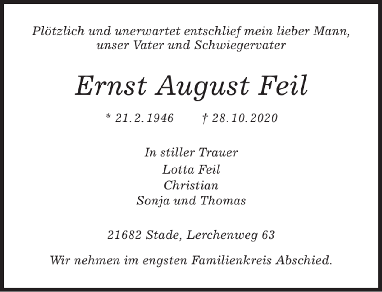 <p>Plötzlich und unerwartet entschlief mein lieber Mann,<br />unser Vater und Schwiegervater<br />Ernst August Feil<br />* 21. 2. 1946 † 28. 10. 2020<br />In stiller Trauer<br />Lotta Feil<br />Christian<br />Sonja und Thomas<br />21682 Stade, Lerchenweg 63</p>
<p>Wir nehmen im engsten Familienkreis Abschied.</p>
