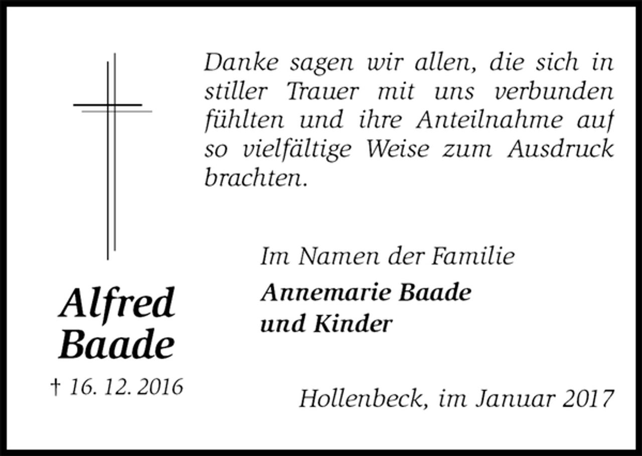 <p>Danke sagen wir allen, die sich in stiller Trauer mit uns verbunden fühlten und ihre Anteilnahme auf<br />so vielfältige Weise zum Ausdruck brachten.<br />Im Namen der Familie<br />Annemarie Baade<br />und Kinder<br />Hollenbeck, im Januar 2017<br />Alfred<br />Baade<br />† 16. 12. 2016</p>
