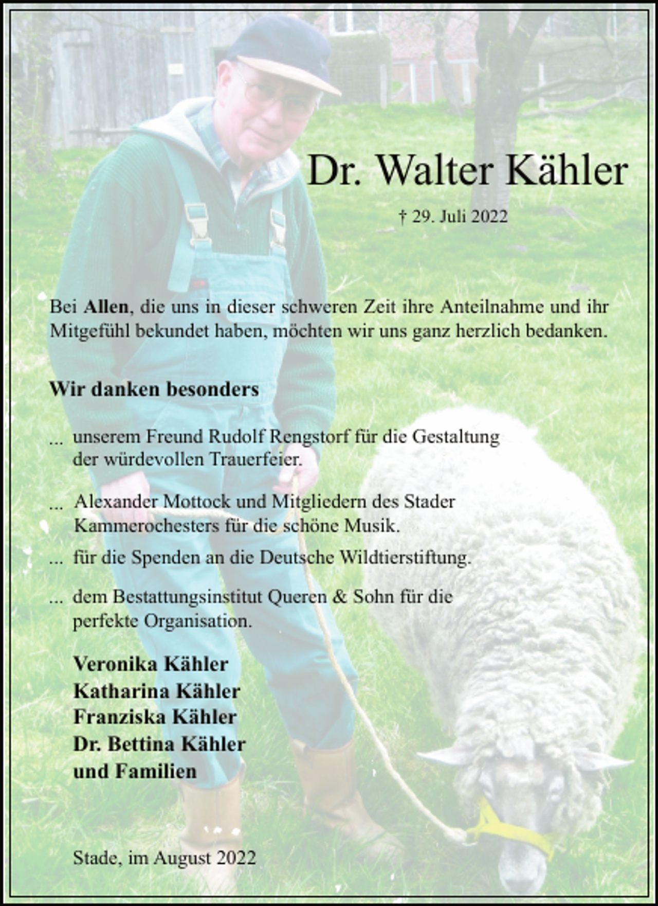 <p>Dr. Walter Kähler<br />† 29. Juli 2022<br />Bei Allen, die uns in dieser schweren Zeit ihre Anteilnahme und ihr<br />Mitgefühl bekundet haben, möchten wir uns ganz herzlich bedanken.<br />Wir danken besonders<br />...unserem Freund Rudolf Rengstorf für die Gestaltung<br />der würdevollen Trauerfeier.<br />...Alexander Mottock und Mitgliedern des Stader<br />Kammerochesters für die schöne Musik.<br />...für die Spenden an die Deutsche Wildtierstiftung.<br />dem Bestattungsinstitut Queren &amp; Sohn für die<br />perfekte Organisation.<br />Veronika Kähler<br />Katharina Kähler<br />Franziska Kähler<br />Dr. Bettina Kähler<br />und Familien<br />Stade, im August 2022</p>